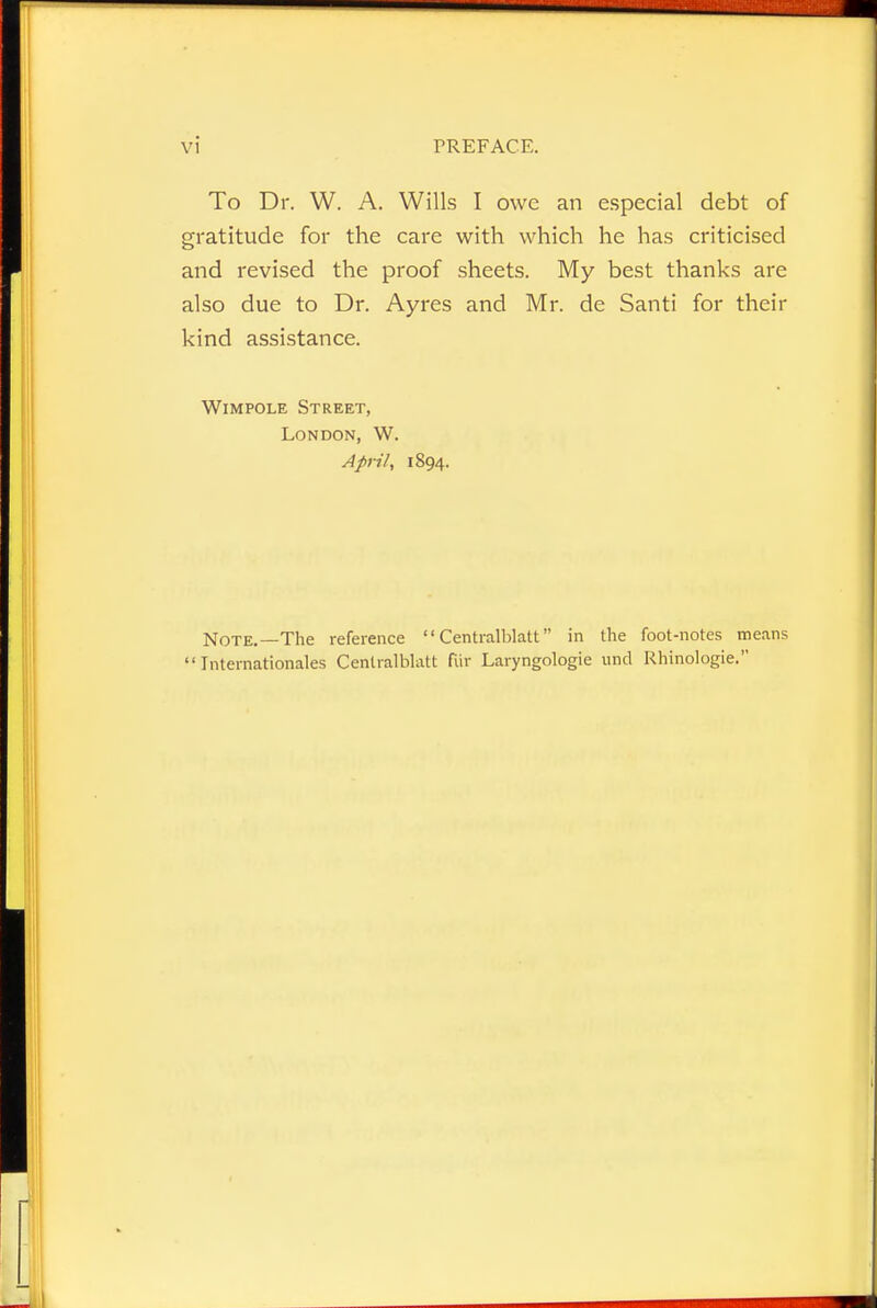 To Dr. W. A. Wills I owe an especial debt of gratitude for the care with which he has criticised and revised the proof sheets. My best thanks arc also due to Dr. Ayres and Mr. de Santi for their kind assistance. Wimpole Street, London, W. April, 1894. Note.—The reference  Centralblatt in the foot-notes means Internationales Centralblatt fur Laryngologie und Rhinologie.