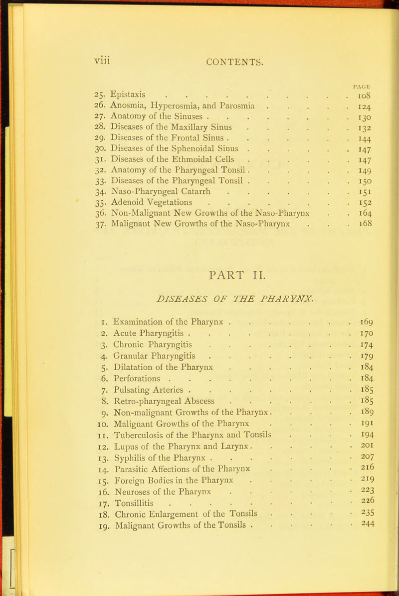 25. Epistaxis PAGE . 108 26. Anosmia, Hyperosmia, and Parosmia .... I24 27. Anatomy of the Sinuses • 130 28. Diseases of the Maxillary Sinus • 132 29. Diseases of the Frontal Sinus • 144 30. Diseases of the Sphenoidal Sinus • 147 31. Diseases of the Ethmoidal Cells • 147 32. Anatomy of the Pharyngeal Tonsil • 149 33. Diseases of the Pharyngeal Tonsil ..... . I50 34. Naso-Pharyngeal Catarrh • 151 35. Adenoid Vegetations • 152 36. Non-Malignant New Growths of the Naso-Pharynx . 164 37. Malignant New Growths of the Naso-Pharynx . 168 PART II. DISEASES OF THE PHARYNX. 1. Examination of the Pharynx 169 2. Acute Pharyngitis 170 3. Chronic Pharyngitis . 174 4. Granular Pharyngitis . . . . . . . 179 5. Dilatation of the Pharynx 184 6. Perforations 184 7. Pulsating Arteries . . . 185 8. Retro-pharyngeal Abscess 185 9. Non-malignant Growths of the Pharynx 189 10. Malignant Growths of the Pharynx 191 11. Tuberculosis of the Pharynx and Tonsils .... 194 12. Lupus of the Pharynx and Larynx 201 13. Syphilis of the Pharynx 207 14. Parasitic Affections of the Pharynx 216 15. Foreign Bodies in the Pharynx 219 16. Neuroses of the Pharynx . • • 223 17. Tonsillitis 226 18. Chronic Enlargement of the Tonsils ... -235 19. Malignant Growths of the Tonsils . • ■ 244