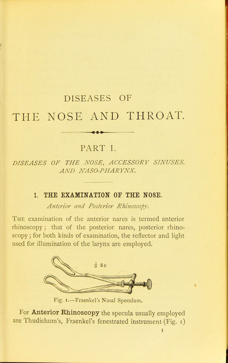 DISEASES OF THE NOSE AND THROAT. — PART I. DISEASES OF THE NOSE, ACCESSORY SINUSES, AND NASO-PHARYNX. 1. THE EXAMINATION OF THE NOSE. Anterior and Posterior Rhinoscopy. The examination of the anterior nares is termed anterior rhinoscopy; that of the posterior nares, posterior rhino- scopy ; for both kinds of examination, the reflector and light used for illumination of the larynx are employed. Fig. i.—Fraenkel's Nasal Speculum. For Anterior Rhinoscopy the specula usually employed