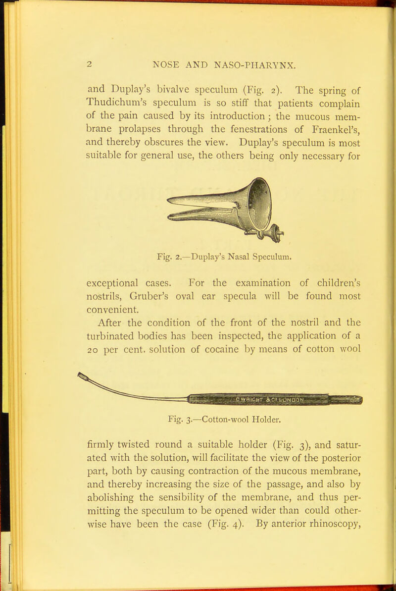 and Duplay's bivalve speculum (Fig. 2). The spring of Thudichum's speculum is so stiff that patients complain of the pain caused by its introduction; the mucous mem- brane prolapses through the fenestrations of Fraenkel's, and thereby obscures the view. Duplay's speculum is most suitable for general use, the others being only necessary for Fig. 2.—Duplay's Nasal Speculum. exceptional cases. For the examination of children's nostrils, Gruber's oval ear specula will be found most convenient. After the condition of the front of the nostril and the turbinated bodies has been inspected, the application of a 20 per cent, solution of cocaine by means of cotton wool Fig. 3.—Cotton-wool Holder. firmly twisted round a suitable holder (Fig. 3), and satur- ated with the solution, will facilitate the view of the posterior part, both by causing contraction of the mucous membrane, and thereby increasing the size of the passage, and also by abolishing the sensibility of the membrane, and thus per- mitting the speculum to be opened wider than could other- wise have been the case (Fig. 4). By anterior rhinoscopy,