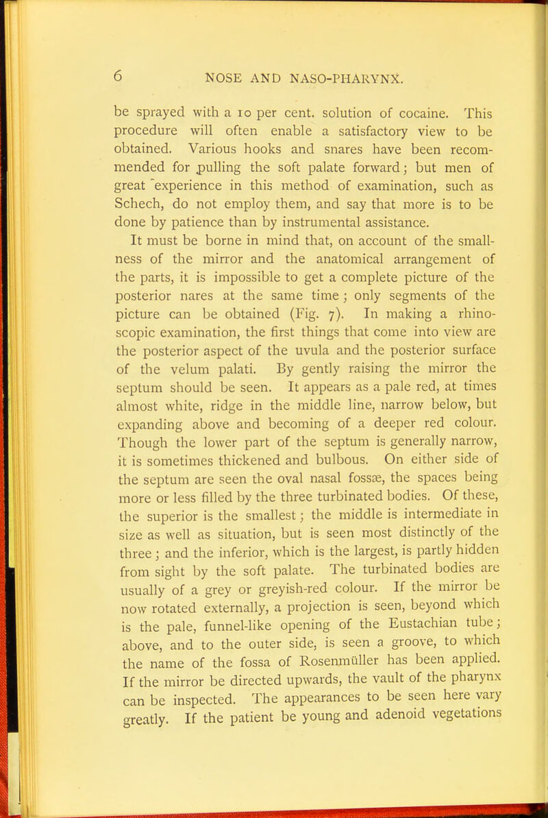 be sprayed with a 10 per cent, solution of cocaine. This procedure will often enable a satisfactory view to be obtained. Various hooks and snares have been recom- mended for pulling the soft palate forward; but men of great experience in this method of examination, such as Schech, do not employ them, and say that more is to be done by patience than by instrumental assistance. It must be borne in mind that, on account of the small- ness of the mirror and the anatomical arrangement of the parts, it is impossible to get a complete picture of the posterior nares at the same time ; only segments of the picture can be obtained (Fig. 7). In making a rhino- scopic examination, the first things that come into view are the posterior aspect of the uvula and the posterior surface of the velum palati. By gently raising the mirror the septum should be seen. It appears as a pale red, at times almost white, ridge in the middle line, narrow below, but expanding above and becoming of a deeper red colour. Though the lower part of the septum is generally narrow, it is sometimes thickened and bulbous. On either side of the septum are seen the oval nasal fossa?, the spaces being more or less filled by the three turbinated bodies. Of these, the superior is the smallest; the middle is intermediate in size as well as situation, but is seen most distinctly of the three j and the inferior, which is the largest, is partly hidden from sight by the soft palate. The turbinated bodies are usually of a grey or greyish-red colour. If the mirror be now rotated externally, a projection is seen, beyond which is the pale, funnel-like opening of the Eustachian tube; above, and to the outer side, is seen a groove, to which the name of the fossa of Rosenmuller has been applied. If the mirror be directed upwards, the vault of the pharynx can be inspected. The appearances to be seen here vary greatly. If the patient be young and adenoid vegetations