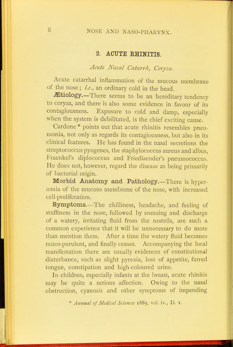2. ACUTE RHINITIS. Acute Nasal Catarrh, Coryza. Acute catarrhal inflammation of the mucous membrane of the nose \ i.e., an ordinary cold in the head. etiology.—There seems to be an hereditary tendency to coryza, and there is also some evidence in favour of its contagiousness. Exposure to cold and damp, especially when the system is debilitated, is the chief exciting cause. Cardone * points out that acute rhinitis resembles pneu- monia, not only as regards its contagiousness, but also in its clinical features. He has found in the nasal secretions the streptococcus pyogenes, the staphylococcus aureus and albus, Fraenkel's diplococcus and Friedlaender's pneumococcus. He does not, however, regard the disease as being primarily of bacterial origin. Morbid Anatomy and Pathology.—There is hyper- emia of the mucous membrane of the nose, with increased cell-proliferation. Symptoms.—The chilliness, headache, and feeling of stuffiness in the nose, followed by sneezing and discharge of a watery, irritating fluid from the nostrils, are such a common experience that it will be unnecessary to do more than mention them. After a time the watery fluid becomes muco-purulent, and finally ceases. Accompanying the local manifestation there are usually evidences of constitutional disturbance, such as slight pyrexia, loss of appetite, furred tongue, constipation and high-coloured urine. In children, especially infants at the breast, acute rhinitis may be quite a serious affection. Owing to the nasal obstruction, cyanosis and other symptoms of impending