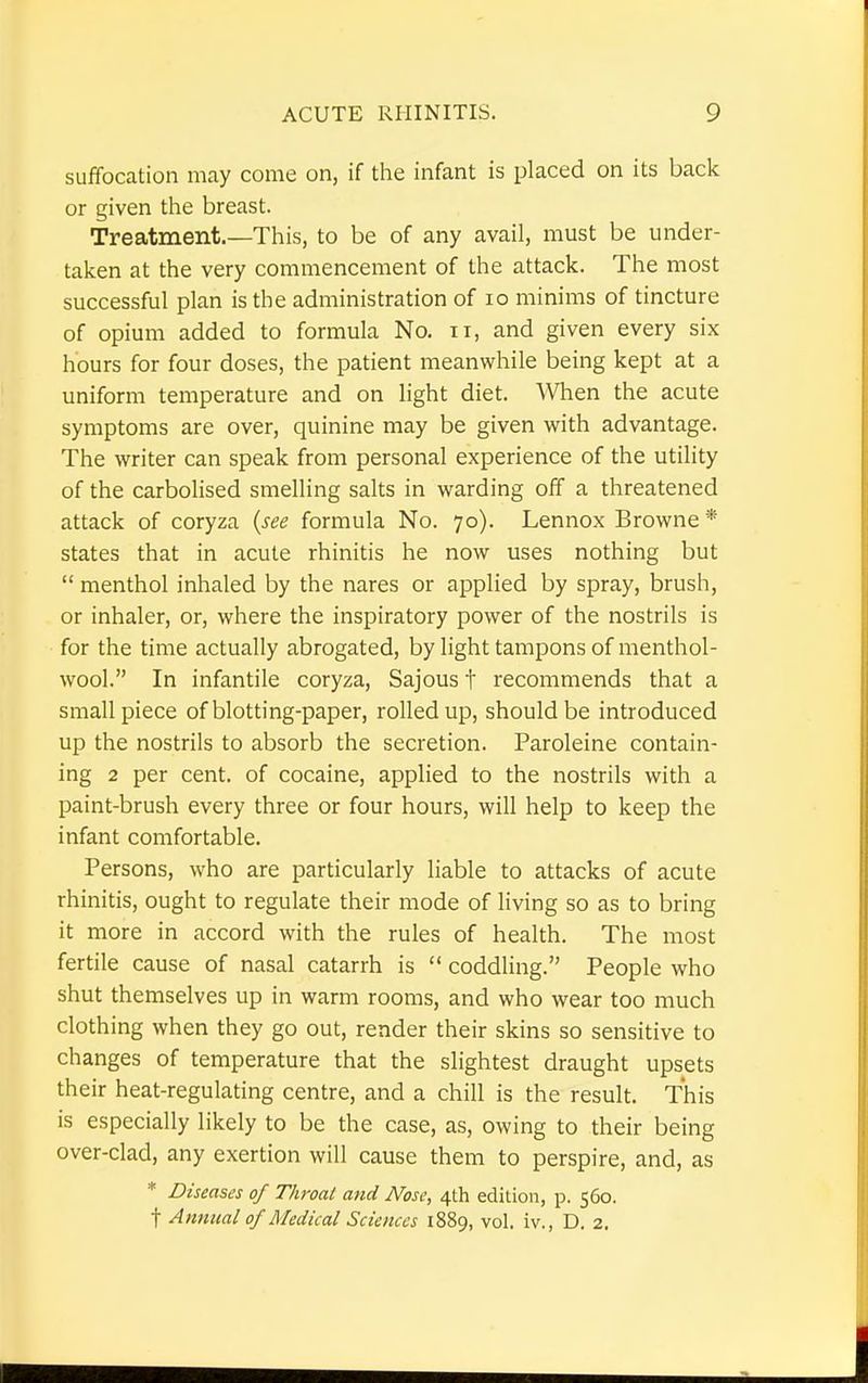 suffocation may come on, if the infant is placed on its back or given the breast. Treatment.—This, to be of any avail, must be under- taken at the very commencement of the attack. The most successful plan is the administration of 10 minims of tincture of opium added to formula No. n, and given every six hours for four doses, the patient meanwhile being kept at a uniform temperature and on light diet. When the acute symptoms are over, quinine may be given with advantage. The writer can speak from personal experience of the utility of the carbolised smelling salts in warding off a threatened attack of coryza (see formula No. 70). Lennox Browne * states that in acute rhinitis he now uses nothing but  menthol inhaled by the nares or applied by spray, brush, or inhaler, or, where the inspiratory power of the nostrils is for the time actually abrogated, by light tampons of menthol- wool. In infantile coryza, Sajous t recommends that a small piece of blotting-paper, rolled up, should be introduced up the nostrils to absorb the secretion. Paroleine contain- ing 2 per cent, of cocaine, applied to the nostrils with a paint-brush every three or four hours, will help to keep the infant comfortable. Persons, who are particularly liable to attacks of acute rhinitis, ought to regulate their mode of living so as to bring it more in accord with the rules of health. The most fertile cause of nasal catarrh is  coddling. People who shut themselves up in warm rooms, and who wear too much clothing when they go out, render their skins so sensitive to changes of temperature that the slightest draught upsets their heat-regulating centre, and a chill is the result. This is especially likely to be the case, as, owing to their being over-clad, any exertion will cause them to perspire, and, as * Diseases of Throat and Nose, 4th edition, p. 560.