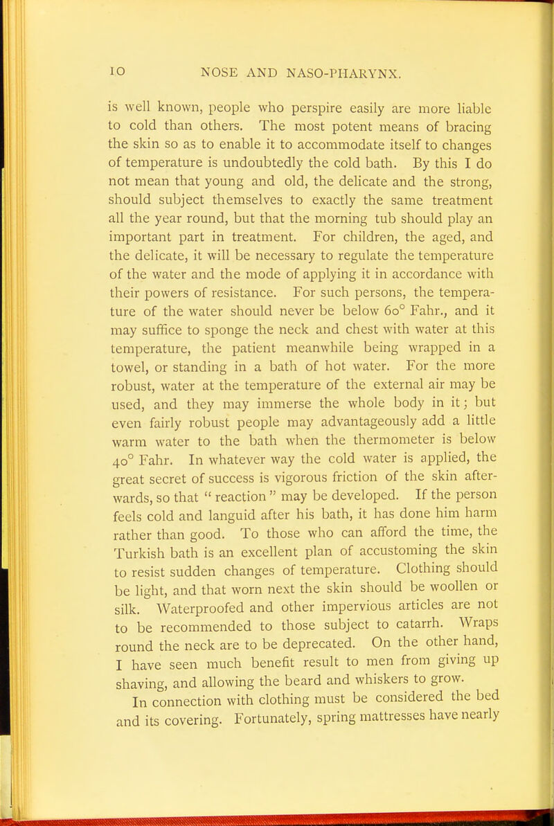 is well known, people who perspire easily are more liable to cold than others. The most potent means of bracing the skin so as to enable it to accommodate itself to changes of temperature is undoubtedly the cold bath. By this I do not mean that young and old, the delicate and the strong, should subject themselves to exactly the same treatment all the year round, but that the morning tub should play an important part in treatment. For children, the aged, and the delicate, it will be necessary to regulate the temperature of the water and the mode of applying it in accordance with their powers of resistance. For such persons, the tempera- ture of the water should never be below 6o° Fahr., and it may suffice to sponge the neck and chest with water at this temperature, the patient meanwhile being wrapped in a towel, or standing in a bath of hot water. For the more robust, water at the temperature of the external air may be used, and they may immerse the whole body in it; but even fairly robust people may advantageously add a little warm water to the bath when the thermometer is below 400 Fahr. In whatever way the cold water is applied, the great secret of success is vigorous friction of the skin after- wards, so that  reaction  may be developed. If the person feels cold and languid after his bath, it has done him harm rather than good. To those who can afford the time, the Turkish bath is an excellent plan of accustoming the skin to resist sudden changes of temperature. Clothing should be light, and that worn next the skin should be woollen or silk. Waterproofed and other impervious articles are not to be recommended to those subject to catarrh. Wraps round the neck are to be deprecated. On the other hand, I have seen much benefit result to men from giving up shaving, and allowing the beard and whiskers to grow. In connection with clothing must be considered the bed and its covering. Fortunately, spring mattresses have nearly