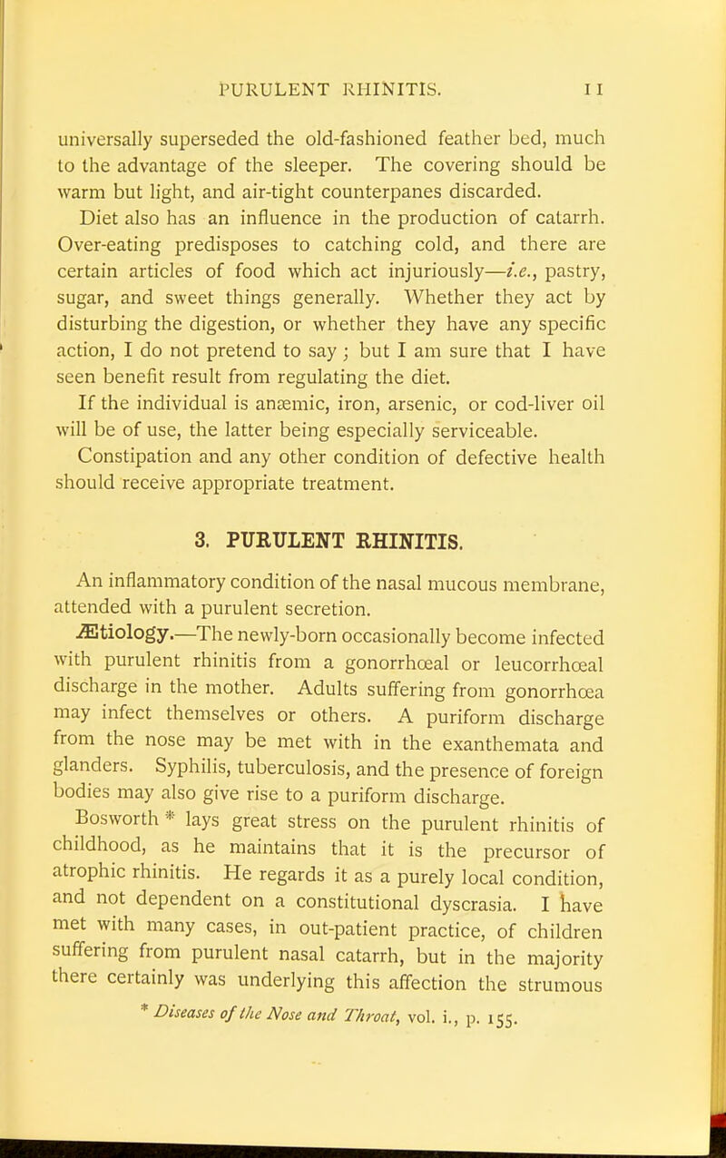 PURULENT RHINITIS. universally superseded the old-fashioned feather bed, much to the advantage of the sleeper. The covering should be warm but light, and air-tight counterpanes discarded. Diet also has an influence in the production of catarrh. Over-eating predisposes to catching cold, and there are certain articles of food which act injuriously—i.e., pastry, sugar, and sweet things generally. Whether they act by disturbing the digestion, or whether they have any specific action, I do not pretend to say; but I am sure that I have seen benefit result from regulating the diet. If the individual is anaemic, iron, arsenic, or cod-liver oil will be of use, the latter being especially serviceable. Constipation and any other condition of defective health should receive appropriate treatment. 3. PURULENT RHINITIS. An inflammatory condition of the nasal mucous membrane, attended with a purulent secretion. etiology.—The newly-born occasionally become infected with purulent rhinitis from a gonorrhceal or leucorrhceal discharge in the mother. Adults suffering from gonorrhoea may infect themselves or others. A puriform discharge from the nose may be met with in the exanthemata and glanders. Syphilis, tuberculosis, and the presence of foreign bodies may also give rise to a puriform discharge. Bosworth * lays great stress on the purulent rhinitis of childhood, as he maintains that it is the precursor of atrophic rhinitis. He regards it as a purely local condition, and not dependent on a constitutional dyscrasia. I have met with many cases, in out-patient practice, of children suffering from purulent nasal catarrh, but in the majority there certainly was underlying this affection the strumous * Diseases of (he Nose and Throat, vol. i., p. 155.