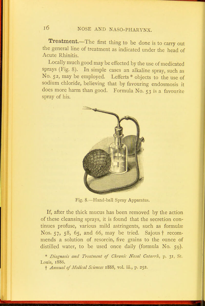 Treatment.—The first thing to be done is to carry out the general line of treatment as indicated under the head of Acute Rhinitis. Locally much good may be effected by the use of medicated sprays (Fig. 8). In simple cases an alkaline spray, such as No. 52, may be employed. Lefferts* objects to the use of sodium chloride, believing that by favouring endosmosis it does more harm than good. Formula No. 53 is a favourite spray of his. Fig. 8.—Hand-ball Spray Apparatus, If, after the thick mucus has been removed by the action of these cleansing sprays, it is found that the secretion con- tinues profuse, various mild astringents, such as formulae Nos. 57, 58, 65, and 66, may be tried. Sajous t recom- mends a solution of resorcin, five grains to the ounce of distilled water, to be used once daily (formula No. 59). * Diagnosis and Trcat?nent of Chronic Nasal Catarrh, p. 31, St. Louis, 1886. f Annual of Medical Sciences 1888, vol. iii., p. 252.