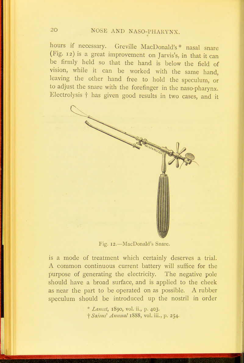 hours if necessary. Greville MacDonald's * nasal snare (Fig. 12) is a great improvement on Jarvis's, in that it can be firmly held so that the hand is below the field of vision, while it can be worked with the same hand, leaving the other hand free to hold the speculum, or to adjust the snare with the forefinger in the naso-pharynx. Electrolysis f has given good results in two cases, and it Fig. 12.—MacDonald's Snare. is a mode of treatment which certainly deserves a trial. A common continuous current battery will suffice for the purpose of generating the electricity. The negative pole should have a broad surface, and is applied to the cheek as near the part to be operated on as possible. A rubber speculum should be introduced up the nostril in order * Lancet, 1890, vol. ii., p. 403. fSafous' Annual 1888, vol. iii., p. 254.
