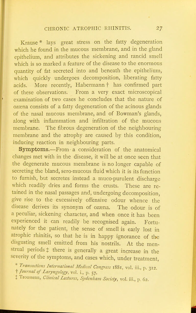 Krause * lays great stress on the fatty degeneration which he found in the mucous membrane, and in the gland epithelium, and attributes the sickening and rancid smell which is so marked a feature of the disease to the enormous quantity of fat secreted into and beneath the epithelium, which quickly undergoes decomposition, liberating fatty acids. More recently, Habermann f has confirmed part of these observations. From a very exact microscopical examination of two cases he concludes that the nature of ozaena consists of a fatty degeneration of the acinous glands of the nasal mucous membrane, and of Bowman's glands, along with inflammation and infiltration of the mucous membrane. The fibrous degeneration of the neighbouring membrane and the atrophy are caused by this condition, inducing reaction in neighbouring parts. Symptoms.—From • a consideration of the anatomical changes met with in the disease, it will be at once seen that the degenerate mucous membrane is no longer capable of secreting the bland, sero-mucous fluid which it is its function to furnish, but secretes instead a muco-purulent discharge which readily dries and forms the crusts. These are re- tained in the nasal passages and, undergoing decomposition, give rise to the excessively offensive odour whence the disease derives its synonym of ozfena. The odour is of a peculiar, sickening character, and when once it has been experienced it can readily be recognised again. Fortu- nately for the patient, the sense of smell is early lost in atrophic rhinitis, so that he is in happy ignorance of the disgusting smell emitted from his nostrils. At the men- strual periods J there is generally a great increase in the severity of the symptoms, and cases which, under treatment, * Transactions International Medical Congress 1881, vol. Hi., p. 312. \ Journal of Laryngology, vol. i., p. 57. X Trousseau, Clinical Lectures, Sydenham Society, vol. iii., p, 62.
