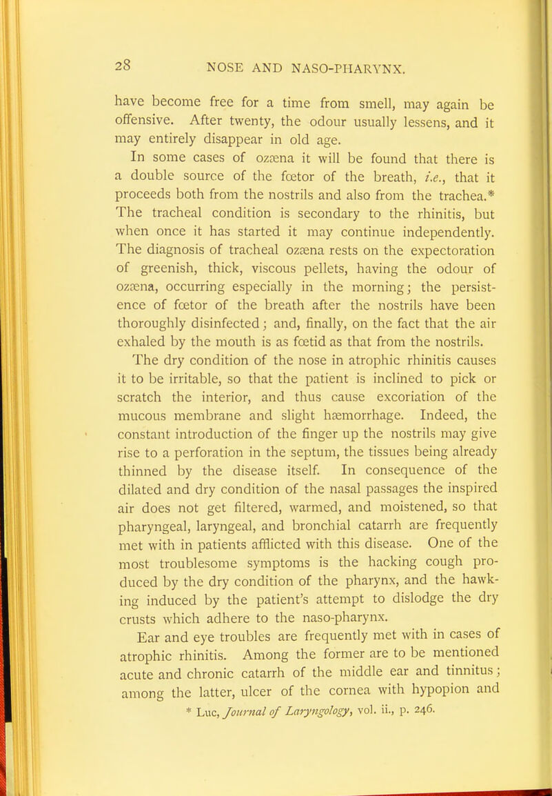 have become free for a time from smell, may again be offensive. After twenty, the odour usually lessens, and it may entirely disappear in old age. In some cases of ozaena it will be found that there is a double source of the fcetor of the breath, i.e., that it proceeds both from the nostrils and also from the trachea.* The tracheal condition is secondary to the rhinitis, but when once it has started it may continue independently. The diagnosis of tracheal ozaena rests on the expectoration of greenish, thick, viscous pellets, having the odour of ozrena, occurring especially in the morning; the persist- ence of fcetor of the breath after the nostrils have been thoroughly disinfected; and, finally, on the fact that the air exhaled by the mouth is as foetid as that from the nostrils. The dry condition of the nose in atrophic rhinitis causes it to be irritable, so that the patient is inclined to pick or scratch the interior, and thus cause excoriation of the mucous membrane and slight haemorrhage. Indeed, the constant introduction of the finger up the nostrils may give rise to a perforation in the septum, the tissues being already thinned by the disease itself. In consequence of the dilated and dry condition of the nasal passages the inspired air does not get filtered, warmed, and moistened, so that pharyngeal, laryngeal, and bronchial catarrh are frequently met with in patients afflicted with this disease. One of the most troublesome symptoms is the hacking cough pro- duced by the dry condition of the pharynx, and the hawk- ing induced by the patient's attempt to dislodge the dry crusts which adhere to the naso-pharynx. Ear and eye troubles are frequently met with in cases of atrophic rhinitis. Among the former are to be mentioned acute and chronic catarrh of the middle ear and tinnitus; among the latter, ulcer of the cornea with hypopion and * Luc, Journal of Laryngology, vol. ii., p. 246.