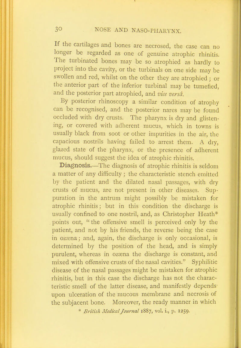 30 NOSE AND NASO-PIIARYNX. If the cartilages and bones are necrosed, the case can no longer be regarded as one of genuine atrophic rhinitis. The turbinated bones may be so atrophied as hardly to project into the cavity, or the turbinals on one side may be swollen and red, whilst on the other they are atrophied ■ or the anterior part of the inferior turbinal may be tumefied, and the posterior part atrophied, and vice versa. By posterior rhinoscopy a similar condition of atrophy can be recognised, and the posterior nares may be found occluded with dry crusts. The pharynx is dry and glisten- ing, or covered with adherent mucus, which in towns is usually black from soot or other impurities in the air, the capacious nostrils having failed to arrest them. A dry, glazed state of the pharynx, or the presence of adherent mucus, should suggest the idea of atrophic rhinitis. Diagnosis.—The diagnosis of atrophic rhinitis is seldom a matter of any difficulty ; the characteristic stench emitted by the patient and the dilated nasal passages, with dry crusts of mucus, are not present in other diseases. Sup- puration in the antrum might possibly be mistaken for atrophic rhinitis; but in this condition the discharge is usually confined to one nostril, and, as Christopher Heath* points out,  the offensive smell is perceived only by the patient, and not by his friends, the reverse being the case in ozama; and, again, the discharge is only occasional, is determined by the position of the head, and is simply purulent, whereas in ozama the discharge is constant, and mixed with offensive crusts of the nasal cavities. Syphilitic disease of the nasal passages might be mistaken for atrophic rhinitis, but in this case the discharge has not the charac- teristic smell of the latter disease, and manifestly depends- upon ulceration of the mucous membrane and necrosis of the subjacent bone. Moreover, the ready manner in which * British Medical Journal 1887, vol. i., p. 1259.