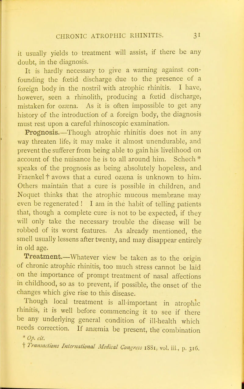 it usually yields to treatment will assist, if there be any doubt, in the diagnosis. It is hardly necessary to give a warning against con- founding the foetid discharge due to the presence of a foreign body in the nostril with atrophic rhinitis. I have, however, seen a rhinolith, producing a foetid discharge, mistaken for oztena. As it is often impossible to get any history of the introduction of a foreign body, the diagnosis must rest upon a careful rhinoscopic examination. Prognosis.—Though atrophic rhinitis does not in any way threaten life, it may make it almost unendurable, and prevent the sufferer from being able to gain his livelihood on account of the nuisance he is to all around him. Schech * speaks of the prognosis as being absolutely hopeless, and Fraenkel f avows that a cured ozsena is unknown to him. Others maintain that a cure is possible in children, and Noquet thinks that the atrophic mucous membrane may even be regenerated ! I am in the habit of telling patients that, though a complete cure is not to be expected, if they will only take the necessary trouble the disease will be robbed of its worst features. As already mentioned, the smell usually lessens after twenty, and may disappear entirely in old age. Treatment.—Whatever view be taken as to the origin of chronic atrophic rhinitis, too much stress cannot be laid on the importance of prompt treatment of nasal affections in childhood, so as to prevent, if possible, the onset of the changes which give rise to this disease. Though local treatment is all-important in atrophic rhinitis, it is well before commencing it to see if there be any underlying general condition of ill-health which needs correction. If anaemia be present, the combination * Op. cit. t Transactions International Medical Congress 1881, vol. iii., p. 316.