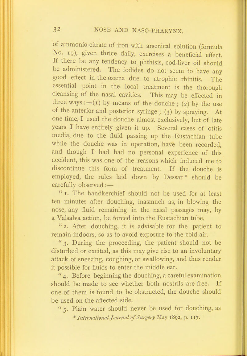 of ammonio-citrate of iron with arsenical solution (formula No. 19), given thrice daily, exercises a beneficial effect. If there be any tendency to phthisis, cod-liver oil should be administered. The iodides do not seem to have any good effect in the ozsena due to atrophic rhinitis. The essential point in the local treatment is the thorough cleansing of the nasal cavities. This may be effected in three ways :—(1) by means of the douche; (2) by the use of the anterior and posterior syringe j (3) by spraying. At one time, I used the douche almost exclusively, but of late years I have entirely given it up. Several cases of otitis media, due to the fluid passing up the Eustachian tube while the douche was in operation, have been recorded, and though I had had no personal experience of this accident, this was one of the reasons which induced me to discontinue this form of treatment. If the douche is employed, the rules laid down by Dessar * should be carefully observed:—  1. The handkerchief should not be used for at least ten minutes after douching, inasmuch as, in blowing the nose, any fluid remaining in the nasal passages may, by a Valsalva action, be forced into the Eustachian tube.  2. After douching, it is advisable for the patient to remain indoors, so as to avoid exposure to the cold air.  3. During the proceeding, the patient should not be disturbed or excited, as this may give rise to an involuntary attack of sneezing, coughing, or swallowing, and thus render it possible for fluids to enter the middle ear.  4. Before beginning the douching, a careful examination should be made to see whether both nostrils are free. If one of them is found to be obstructed, the douche should be used on the affected side.  5. Plain water should never be used for douching, as * International Journal of Surgery May 1892, p. 117.