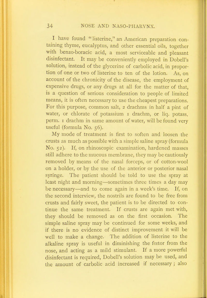 I have found  listerine, an American preparation con- taining thyme, eucalyptus, and other essential oils, together with benzo-boracic acid, a most serviceable and pleasant disinfectant. It may be conveniently employed in Dobell's solution, instead of the glycerine of carbolic acid, in propor- tion of one or two of listerine to ten of the lotion. As, on account of the chronicity of the disease, the employment of expensive drugs, or any drugs at all for the matter of that, is a question of serious consideration to people of limited means, it is often necessary to use the cheapest preparations. For this purpose, common salt, 2 drachms in half a pint of water, or chlorate of potassium 1 drachm, or liq. potass, perm. 1 drachm in same amount of water, will be found very useful (formula No. 56). My mode of treatment is first to soften and loosen the crusts as much as possible with a simple saline spray (formula No. 52). If, on rhinoscopic examination, hardened masses still adhere to the mucous membrane, they may be cautiously removed by means of the nasal forceps, or of cotton-wool on a holder, or by the use of the anterior or posterior nasal syringe. The patient should be told to use the spray at least night and morning—sometimes three times a day may be necessary—and to come again in a week's time. If, on the second interview, the nostrils are found to be free from crusts and fairly sweet, the patient is to be directed to con- tinue the same treatment. If crusts are again met with, they should be removed as on the first occasion. The simple saline spray may be continued for some weeks, and if there is no evidence of distinct improvement it will be well to make a change. The addition of listerine to the alkaline spray is useful in diminishing the foetor from the nose, and acting as a mild stimulant. If a more powerful disinfectant is required, Dobell's solution may be used, and the amount of carbolic acid increased if necessary ; also