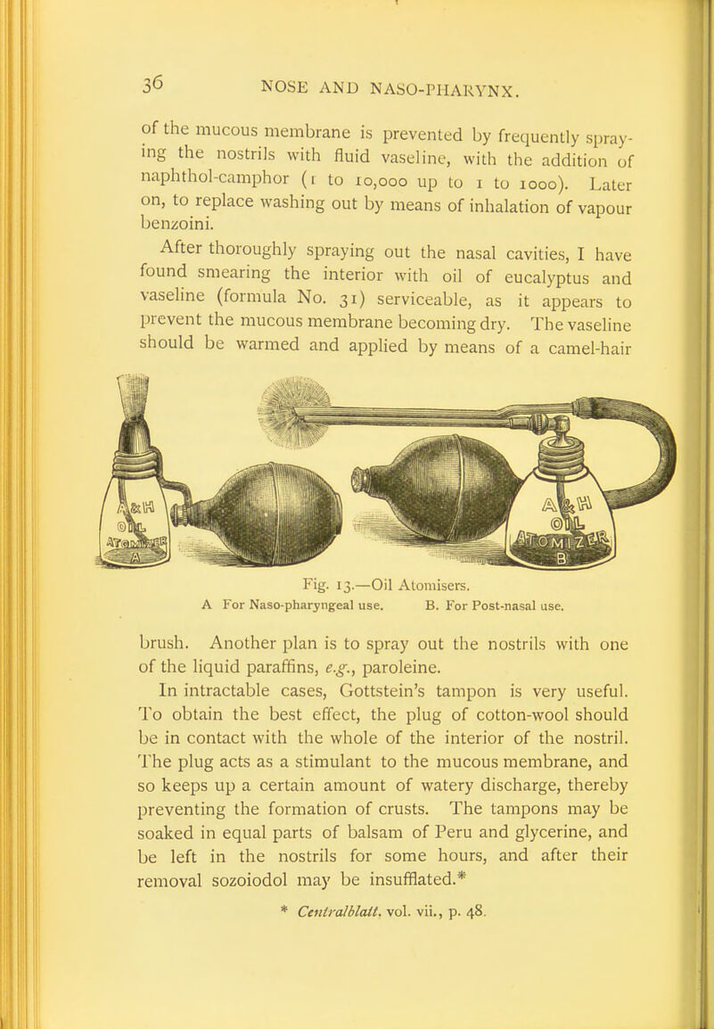 of the mucous membrane is prevented by frequently spray- ing the nostrils with fluid vaseline, with the addition of naphthol-camphor (i to 10,000 up to 1 to 1000). Later on, to replace washing out by means of inhalation of vapour benzoini. After thoroughly spraying out the nasal cavities, I have found smearing the interior with oil of eucalyptus and vaseline (formula No. 31) serviceable, as it appears to prevent the mucous membrane becoming dry. The vaseline should be warmed and applied by means of a camel-hair Fig- 13-—Oil Atomisers. A For Naso-pharyngeal use. B. For Post-nasal use. brush. Another plan is to spray out the nostrils with one of the liquid paraffins, e.g., paroleine. In intractable cases, Gottstein's tampon is very useful. To obtain the best effect, the plug of cotton-wool should be in contact with the whole of the interior of the nostril. The plug acts as a stimulant to the mucous membrane, and so keeps up a certain amount of watery discharge, thereby preventing the formation of crusts. The tampons may be soaked in equal parts of balsam of Peru and glycerine, and be left in the nostrils for some hours, and after their removal sozoiodol may be insufflated.* * Cenlralblait. vol. vii., p. 48.