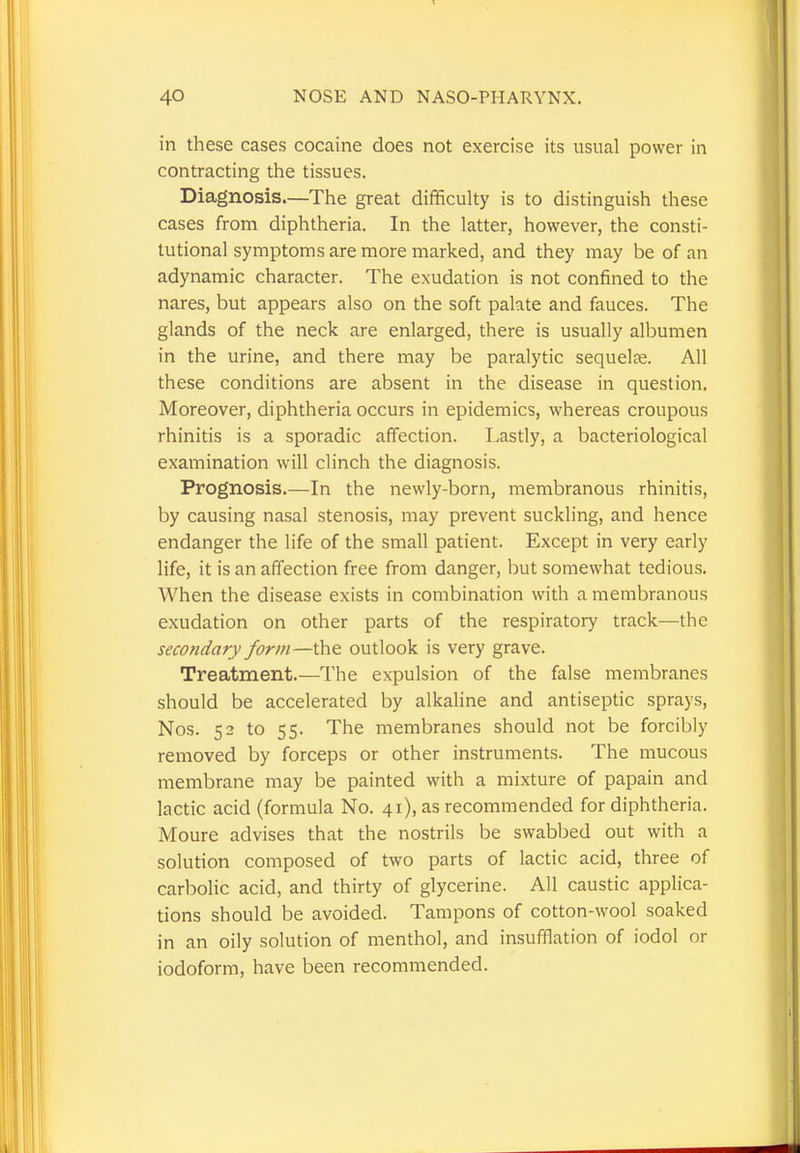 in these cases cocaine does not exercise its usual power in contracting the tissues. Diagnosis—The great difficulty is to distinguish these cases from diphtheria. In the latter, however, the consti- tutional symptoms are more marked, and they may be of an adynamic character. The exudation is not confined to the nares, but appears also on the soft palate and fauces. The glands of the neck are enlarged, there is usually albumen in the urine, and there may be paralytic sequelae. All these conditions are absent in the disease in question. Moreover, diphtheria occurs in epidemics, whereas croupous rhinitis is a sporadic affection. Lastly, a bacteriological examination will clinch the diagnosis. Prognosis.—In the newly-born, membranous rhinitis, by causing nasal stenosis, may prevent suckling, and hence endanger the life of the small patient. Except in very early life, it is an affection free from danger, but somewhat tedious. When the disease exists in combination with a membranous exudation on other parts of the respiratory track—the secondary form—the outlook is very grave. Treatment.—The expulsion of the false membranes should be accelerated by alkaline and antiseptic sprays, Nos. 52 to 55. The membranes should not be forcibly removed by forceps or other instruments. The mucous membrane may be painted with a mixture of papain and lactic acid (formula No. 41), as recommended for diphtheria. Moure advises that the nostrils be swabbed out with a solution composed of two parts of lactic acid, three of carbolic acid, and thirty of glycerine. All caustic applica- tions should be avoided. Tampons of cotton-wool soaked in an oily solution of menthol, and insufflation of iodol or iodoform, have been recommended.
