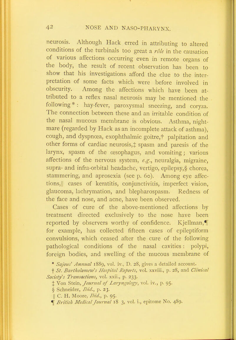 neurosis. Although Hack erred in attributing to altered conditions of the turbinals too great a role in the causation of various affections occurring even in remote organs of the body, the result of recent observation has been to show that his investigations afford the clue to the inter- pretation of some facts which were before involved in obscurity. Among the affections which have been at- tributed to a reflex nasal neurosis may be mentioned the following * : hay-fever, paroxysmal sneezing, and coryza. The connection between these and an irritable condition of the nasal mucous membrane is obvious. Asthma, night- mare (regarded by Hack as an incomplete attack of asthma), cough, and dyspnoea, exophthalmic goitre.t palpitation and other forms of cardiac neurosis,J spasm and paresis of the larynx, spasm of the oesophagus, and vomiting; various affections of the nervous system, e.g., neuralgia, migraine, supra- and infra-orbital headache, vertigo, epilepsy,§ chorea, stammering, and aprosexia (see p. 60). Among eye affec- tions, || cases of keratitis, conjunctivicis, imperfect vision, glaucoma, lachrymation, and blepharospasm. Redness of the face and nose, and acne, have been observed. Cases of cure of the above-mentioned affections by treatment directed exclusively to the nose have been reported by observers worthy of confidence. Kjellman,H for example, has collected fifteen cases of epileptiform convulsions, which ceased after the cure of the following pathological conditions of the nasal cavities: polypi, foreign bodies, and swelling of the mucous membrane of * Sajous' Annual 1889, vol. iv., D. 28, gives a detailed account, f St. Bartholomew's Hospital Reports, vol. xxviii., p. 28, and Clinical Society's Transactions, vol. xxii., p. 233. X Von Stem, Journal of Laryngology, vol. iv., p. 95. § Schneider, Ibid., p. 23. || C. H. Moore, Ibid., p. 95. 4 British Medical Journal 18 3, vol. i., epitome No. 4S9.