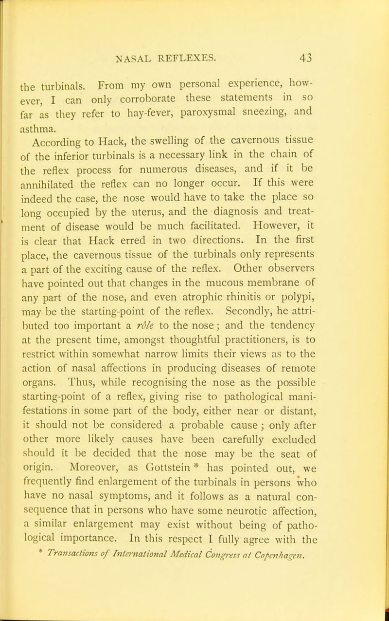 the turbinate. From my own personal experience, how- ever, I can only corroborate these statements in so far as they refer to hay-fever, paroxysmal sneezing, and asthma. According to Hack, the swelling of the cavernous tissue of the inferior turbinate is a necessary link in the chain of the reflex process for numerous diseases, and if it be annihilated the reflex can no longer occur. If this were indeed the case, the nose would have to take the place so long occupied by the uterus, and the diagnosis and treat- ment of disease would be much facilitated. However, it is clear that Hack erred in two directions. In the first place, the cavernous tissue of the turbinate only represents a part of the exciting cause of the reflex. Other observers have pointed out that changes in the mucous membrane of any part of the nose, and even atrophic rhinitis or polypi, may be the starting-point of the reflex. Secondly, he attri- buted too important a role to the nose; and the tendency at the present time, amongst thoughtful practitioners, is to restrict within somewhat narrow limits their views as to the action of nasal affections in producing diseases of remote organs. Thus, while recognising the nose as the possible starting-point of a reflex, giving rise to pathological mani- festations in some part of the body, either near or distant, it should not be considered a probable cause; only after other more likely causes have been carefully excluded should it be decided that the nose may be the seat of origin. Moreover, as Gottstein * has pointed out, we frequently find enlargement of the turbinate in persons who have no nasal symptoms, and it follows as a natural con- sequence that in persons who have some neurotic affection, a similar enlargement may exist without being of patho- logical importance. In this respect I fully agree with the * Transactions of Intmtational Medical Confess at Copenhagen.