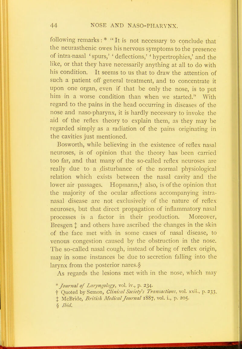 following remarks : *  It is not necessary to conclude that the neurasthenic owes his nervous symptoms to the presence of intra-nasal 'spurs,' ' deflections,' ' hypertrophies,' and the like, or that they have necessarily anything at all to do with his condition. It seems to us that to draw the attention of such a patient off general treatment, and to concentrate it upon one organ, even if that be only the nose, is to put him in a worse condition than when we started. With regard to the pains in the head occurring in diseases of the nose and naso-pharynx, it is hardly necessary to invoke the aid of the reflex theory to explain them, as they may be regarded simply as a radiation of the pains originating in the cavities just mentioned. Bosworth, while believing in the existence of reflex nasal neuroses, is of opinion that the theory has been carried too far, and that many of the so-called reflex neuroses are really due to a disturbance of the normal physiological relation which exists between the nasal cavity and the lower air passages. Hopmann,f also, is of the opinion that the majority of the ocular affections accompanying intra- nasal disease are not exclusively of the nature of reflex neuroses, but that direct propagation of inflammatory nasal processes is a factor in their production. Moreover, Bresgen X and others have ascribed the changes in the skin of the face met with in some cases of nasal disease, to venous congestion caused by the obstruction in the nose. The so-called nasal cough, instead of being of reflex origin, may in some instances be due to secretion falling into the larynx from the posterior nares.§ As regards the lesions met with in the nose, which may * Jour?tal of Laryngology, vol. iv., p. 234. f Quoted by Semon, Clinical Society's Transactions, vol. xxii., p. 233. % McBride, British Medical Journal 1887, vol. i., p. 205. § Ibid.