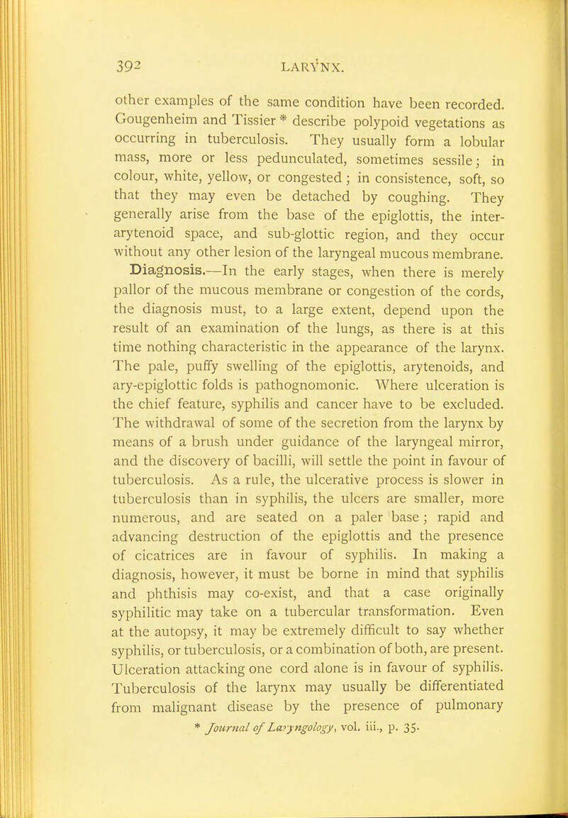 other examples of the same condition have been recorded. Gougenheim and Tissier * describe polypoid vegetations as occurring in tuberculosis. They usually form a lobular mass, more or less pedunculated, sometimes sessile; in colour, white, yellow, or congested ; in consistence, soft, so that they may even be detached by coughing. They generally arise from the base of the epiglottis, the inter- arytenoid space, and sub-glottic region, and they occur without any other lesion of the laryngeal mucous membrane. Diagnosis.—In the early stages, when there is merely pallor of the mucous membrane or congestion of the cords, the diagnosis must, to a large extent, depend upon the result of an examination of the lungs, as there is at this time nothing characteristic in the appearance of the larynx. The pale, puffy swelling of the epiglottis, arytenoids, and ary-epiglottic folds is pathognomonic. Where ulceration is the chief feature, syphilis and cancer have to be excluded. The withdrawal of some of the secretion from the larynx by means of a brush under guidance of the laryngeal mirror, and the discovery of bacilli, will settle the point in favour of tuberculosis. As a rule, the ulcerative process is slower in tuberculosis than in syphilis, the ulcers are smaller, more numerous, and are seated on a paler base; rapid and advancing destruction of the epiglottis and the presence of cicatrices are in favour of syphilis. In making a diagnosis, however, it must be borne in mind that syphilis and phthisis may co-exist, and that a case originally syphilitic may take on a tubercular transformation. Even at the autopsy, it may be extremely difficult to say whether syphilis, or tuberculosis, or a combination of both, are present. Ulceration attacking one cord alone is in favour of syphilis. Tuberculosis of the larynx may usually be differentiated from malignant disease by the presence of pulmonary