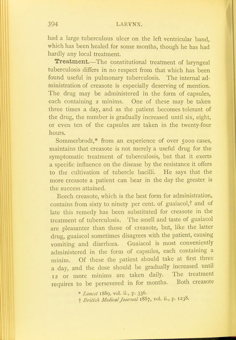 had a large tuberculous ulcer on the left ventricular band, which has been healed for some months, though he has had hardly any local treatment. Treatment.—The constitutional treatment of laryngeal tuberculosis differs in no respect from that which has been found useful in pulmonary tuberculosis. The internal ad- ministration of creasote is especially deserving of mention. The drug may be administered in the form of capsules, each containing 2 minims. One of these may be taken three times a day, and as the patient becomes tolerant of the drug, the number is gradually increased until six, eight, or even ten of the capsules are taken in the twenty-four hours. Sommerbrodt,* from an experience of over 5000 cases, maintains that creasote is not merely a useful drug for the symptomatic treatment of tuberculosis, but that it exerts a specific influence on the disease by the resistance it offers to the cultivation of tubercle bacilli. He says that the more creasote a patient can bear in the day the greater is the success attained. Beech creasote, which is the best form for administration, contains from sixty to ninety per cent, of guaiacol,t and of late this remedy has been substituted for creasote in the treatment of tuberculosis. The smell and taste of guaiacol are pleasanter than those of creasote, but, like the latter drug, guaiacol sometimes disagrees with the patient, causing vomiting and diarrhoea. Guaiacol is most conveniently administered in the form of capsules, each containing a minim. Of these the patient should take at first three a day, and the dose should be gradually increased until 12 or more minims are taken daily. The treatment requires to be persevered in for months. Both creasote * Lancet 1889, vol. ii., p. 336- f British Medical Journal 1887, vol. ii., p. 1238.