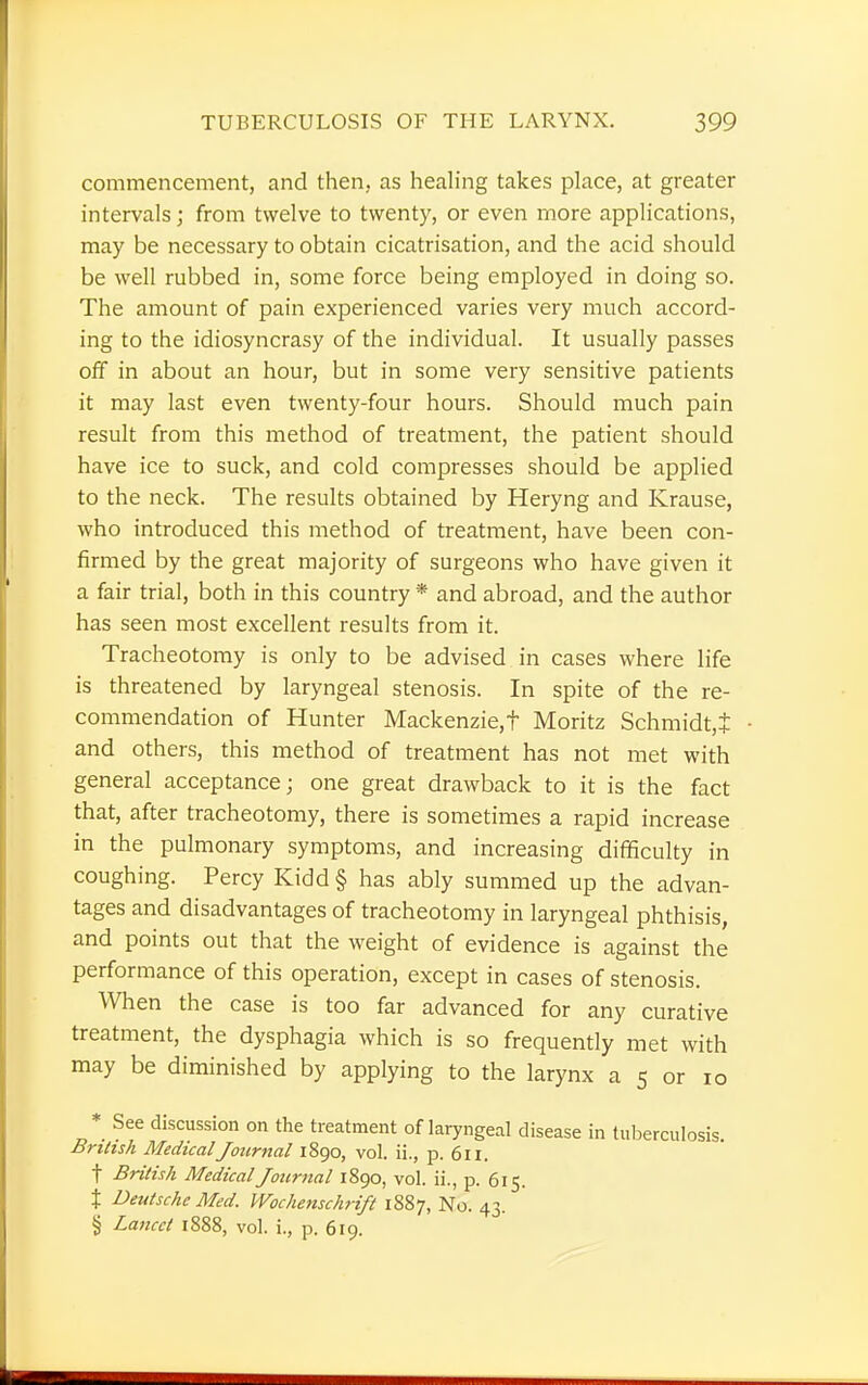 commencement, and then, as healing takes place, at greater intervals; from twelve to twenty, or even more applications, may be necessary to obtain cicatrisation, and the acid should be well rubbed in, some force being employed in doing so. The amount of pain experienced varies very much accord- ing to the idiosyncrasy of the individual. It usually passes off in about an hour, but in some very sensitive patients it may last even twenty-four hours. Should much pain result from this method of treatment, the patient should have ice to suck, and cold compresses should be applied to the neck. The results obtained by Heryng and Krause, who introduced this method of treatment, have been con- firmed by the great majority of surgeons who have given it a fair trial, both in this country * and abroad, and the author has seen most excellent results from it. Tracheotomy is only to be advised in cases where life is threatened by laryngeal stenosis. In spite of the re- commendation of Hunter Mackenzie,t Moritz Schmidt,i and others, this method of treatment has not met with general acceptance; one great drawback to it is the fact that, after tracheotomy, there is sometimes a rapid increase in the pulmonary symptoms, and increasing difficulty in coughing. Percy Kidd § has ably summed up the advan- tages and disadvantages of tracheotomy in laryngeal phthisis, and points out that the weight of evidence is against the performance of this operation, except in cases of stenosis. When the case is too far advanced for any curative treatment, the dysphagia which is so frequently met with may be diminished by applying to the larynx a 5 or 10 * See discussion on the treatment of laryngeal disease in tuberculosis. British Medical Journal 1890, vol. ii., p. 611. t British Medical Journal 1890, vol. ii., p. 615. % Deutsche Med. Wochenschrift 1887, No. 43. § Lancet 1888, vol. i., p. 619.