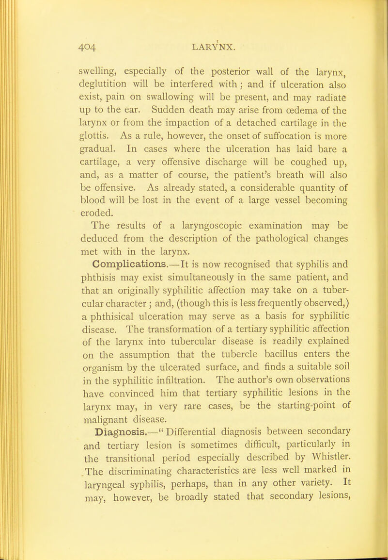 swelling, especially of the posterior wall of the larynx, deglutition will be interfered with; and if ulceration also exist, pain on swallowing will be present, and may radiate up to the ear. Sudden death may arise from oedema of the larynx or from the impaction of a detached cartilage in the glottis. As a rule, however, the onset of suffocation is more gradual. In cases where the ulceration has laid bare a cartilage, a very offensive discharge will be coughed up, and, as a matter of course, the patient's breath will also be offensive. As already stated, a considerable quantity of blood will be lost in the event of a large vessel becoming eroded. The results of a laryngoscopic examination may be deduced from the description of the pathological changes met with in the larynx. Complications.—It is now recognised that syphilis and phthisis may exist simultaneously in the same patient, and that an originally syphilitic affection may take on a tuber- cular character ; and, (though this is less frequently observed,) a phthisical ulceration may serve as a basis for syphilitic disease. The transformation of a tertiary syphilitic affection of the larynx into tubercular disease is readily explained on the assumption that the tubercle bacillus enters the organism by the ulcerated surface, and finds a suitable soil in the syphilitic infiltration. The author's own observations have convinced him that tertiary syphilitic lesions in the larynx may, in very rare cases, be the starting-point of malignant disease. Diagnosis.— Differential diagnosis between secondary and tertiary lesion is sometimes difficult, particularly in the transitional period especially described by Whistler. The discriminating characteristics are less well marked in laryngeal syphilis, perhaps, than in any other variety. It may, however, be broadly stated that secondary lesions,