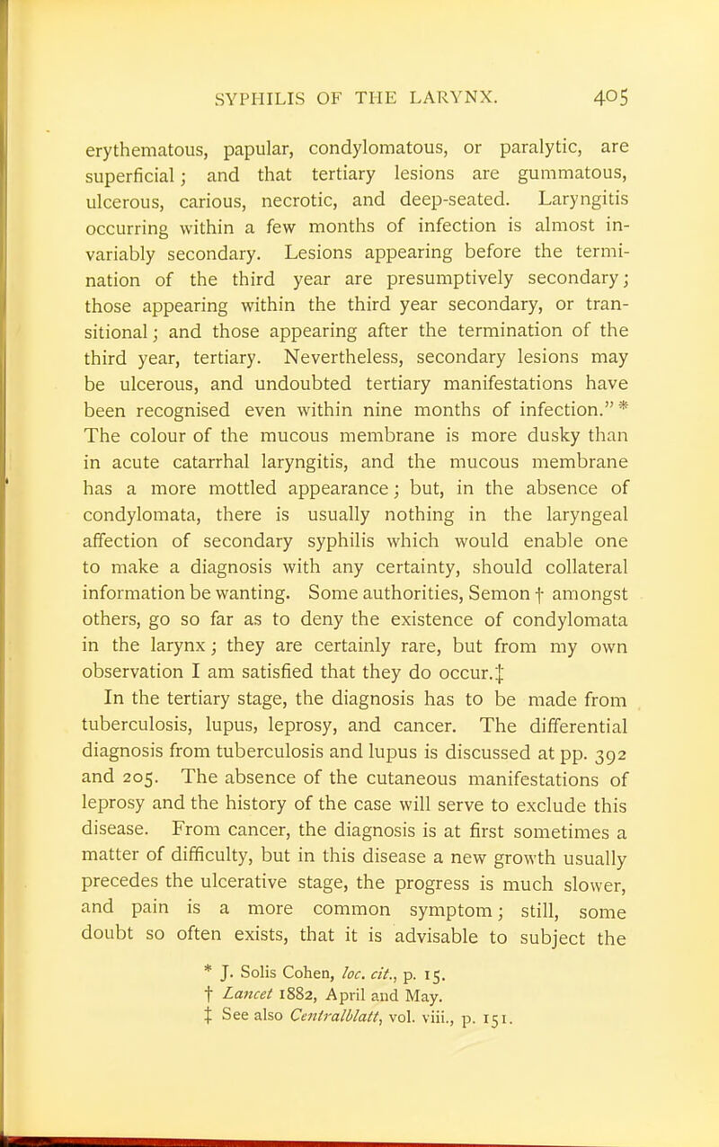 erythematous, papular, condylomatous, or paralytic, are superficial; and that tertiary lesions are gummatous, ulcerous, carious, necrotic, and deep-seated. Laryngitis occurring within a few months of infection is almost in- variably secondary. Lesions appearing before the termi- nation of the third year are presumptively secondary; those appearing within the third year secondary, or tran- sitional ; and those appearing after the termination of the third year, tertiary. Nevertheless, secondary lesions may be ulcerous, and undoubted tertiary manifestations have been recognised even within nine months of infection. * The colour of the mucous membrane is more dusky than in acute catarrhal laryngitis, and the mucous membrane has a more mottled appearance; but, in the absence of condylomata, there is usually nothing in the laryngeal affection of secondary syphilis which would enable one to make a diagnosis with any certainty, should collateral information be wanting. Some authorities, Semon f amongst others, go so far as to deny the existence of condylomata in the larynx; they are certainly rare, but from my own observation I am satisfied that they do occur .J In the tertiary stage, the diagnosis has to be made from tuberculosis, lupus, leprosy, and cancer. The differential diagnosis from tuberculosis and lupus is discussed at pp. 392 and 205. The absence of the cutaneous manifestations of leprosy and the history of the case will serve to exclude this disease. From cancer, the diagnosis is at first sometimes a matter of difficulty, but in this disease a new growth usually precedes the ulcerative stage, the progress is much slower, and pain is a more common symptom; still, some doubt so often exists, that it is advisable to subject the * J. Solis Cohen, loc. cit., p. 15. f Lancet 1882, April and May. % See also Centralblatt, vol. viii., p. 151.