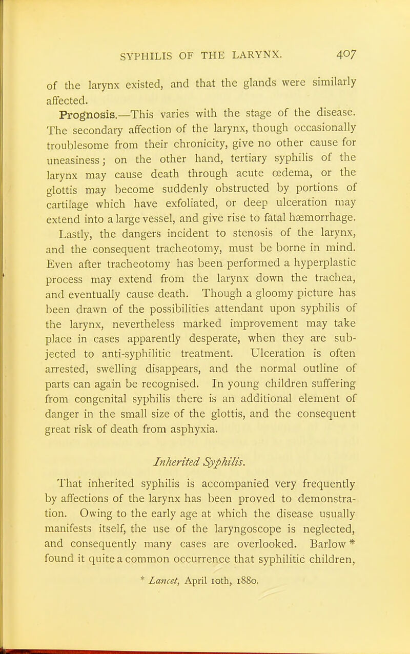 of the larynx existed, and that the glands were similarly affected. Prognosis.—This varies with the stage of the disease. The secondary affection of the larynx, though occasionally troublesome from their chronicity, give no other cause for uneasiness; on the other hand, tertiary syphilis of the larynx may cause death through acute oedema, or the glottis may become suddenly obstructed by portions of cartilage which have exfoliated, or deep ulceration may extend into a large vessel, and give rise to fatal haemorrhage. Lastly, the dangers incident to stenosis of the larynx, and the consequent tracheotomy, must be borne in mind. Even after tracheotomy has been performed a hyperplastic process may extend from the larynx down the trachea, and eventually cause death. Though a gloomy picture has been drawn of the possibilities attendant upon syphilis of the larynx, nevertheless marked improvement may take place in cases apparently desperate, when they are sub- jected to anti-syphilitic treatment. Ulceration is often arrested, swelling disappears, and the normal outline of parts can again be recognised. In young children suffering from congenital syphilis there is an additional element of danger in the small size of the glottis, and the consequent great risk of death from asphyxia. Inherited Syphilis. That inherited syphilis is accompanied very frequently by affections of the larynx has been proved to demonstra- tion. Owing to the early age at which the disease usually manifests itself, the use of the laryngoscope is neglected, and consequently many cases are overlooked. Barlow * found it quite a common occurrence that syphilitic children,