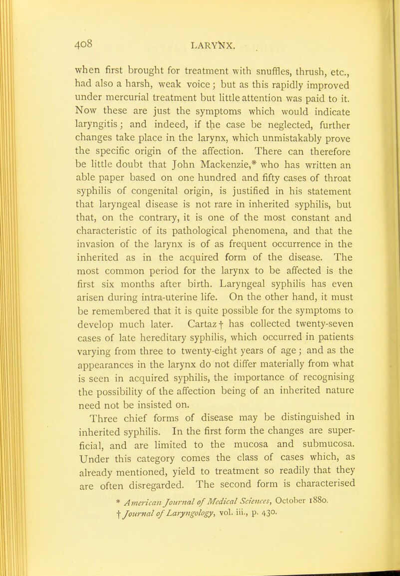 when first brought for treatment with snuffles, thrush, etc., had also a harsh, weak voice ; but as this rapidly improved under mercurial treatment but little attention was paid to it. Now these are just the symptoms which would indicate laryngitis; and indeed, if the case be neglected, further changes take place in the larynx, which unmistakably prove the specific origin of the affection. There can therefore be little doubt that John Mackenzie,* who has written an able paper based on one hundred and fifty cases of throat syphilis of congenital origin, is justified in his statement that laryngeal disease is not rare in inherited syphilis, but that, on the contrary, it is one of the most constant and characteristic of its pathological phenomena, and that the invasion of the larynx is of as frequent occurrence in the inherited as in the acquired form of the disease. The most common period for the larynx to be affected is the first six months after birth. Laryngeal syphilis has even arisen during intra-uterine life. On the other hand, it must be remembered that it is quite possible for the symptoms to develop much later. Cartazf has collected twenty-seven cases of late hereditary syphilis, which occurred in patients varying from three to twenty-eight years of age; and as the appearances in the larynx do not differ materially from what is seen in acquired syphilis, the importance of recognising the possibility of the affection being of an inherited nature need not be insisted on. Three chief forms of disease may be distinguished in inherited syphilis. In the first form the changes are super- ficial, and are limited to the mucosa and submucosa. Under this category comes the class of cases which, as already mentioned, yield to treatment so readily that they are often disregarded. The second form is characterised * American Journal of Medical Sciences, October 1880. f Journal of Laryngology, vol. iii., p. 43°-
