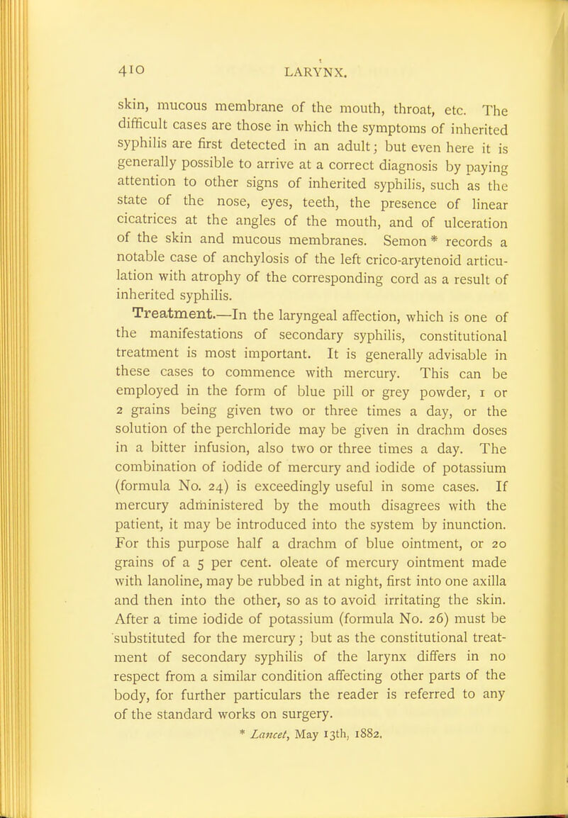 skin, mucous membrane of the mouth, throat, etc. The difficult cases are those in which the symptoms of inherited syphilis are first detected in an adult; but even here it is generally possible to arrive at a correct diagnosis by paying attention to other signs of inherited syphilis, such as the state of the nose, eyes, teeth, the presence of linear cicatrices at the angles of the mouth, and of ulceration of the skin and mucous membranes. Semon * records a notable case of anchylosis of the left crico-arytenoid articu- lation with atrophy of the corresponding cord as a result of inherited syphilis. Treatment.—In the laryngeal affection, which is one of the manifestations of secondary syphilis, constitutional treatment is most important. It is generally advisable in these cases to commence with mercury. This can be employed in the form of blue pill or grey powder, i or 2 grains being given two or three times a day, or the solution of the perchloride may be given in drachm doses in a bitter infusion, also two or three times a day. The combination of iodide of mercury and iodide of potassium (formula No. 24) is exceedingly useful in some cases. If mercury administered by the mouth disagrees with the patient, it may be introduced into the system by inunction. For this purpose half a drachm of blue ointment, or 20 grains of a 5 per cent, oleate of mercury ointment made with lanoline, may be rubbed in at night, first into one axilla and then into the other, so as to avoid irritating the skin. After a time iodide of potassium (formula No. 26) must be substituted for the mercury; but as the constitutional treat- ment of secondary syphilis of the larynx differs in no respect from a similar condition affecting other parts of the body, for further particulars the reader is referred to any of the standard works on surgery.
