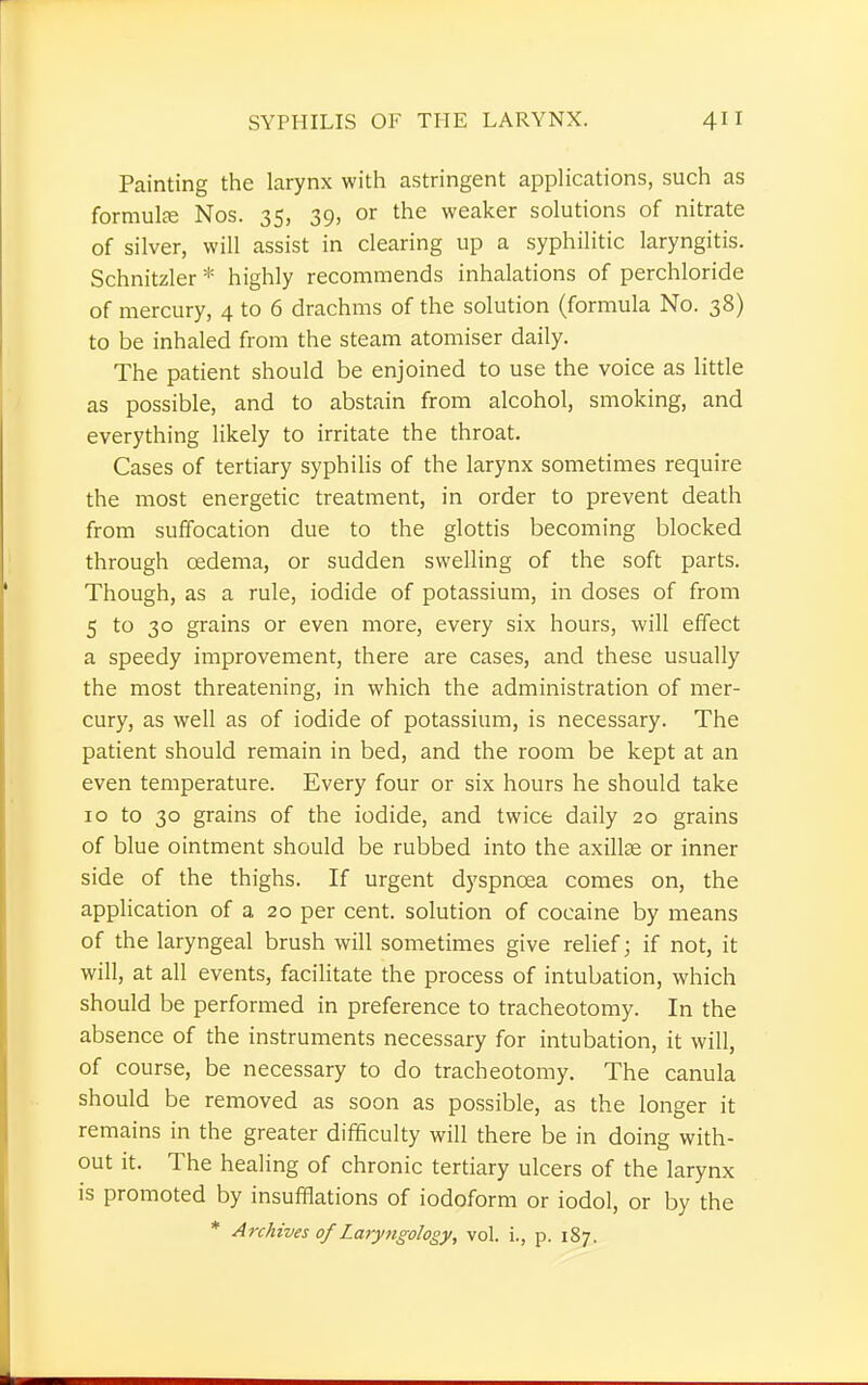 Painting the larynx with astringent applications, such as formula? Nos. 35, 39, or the weaker solutions of nitrate of silver, will assist in clearing up a syphilitic laryngitis. Schnitzler* highly recommends inhalations of perchloride of mercury, 4 to 6 drachms of the solution (formula No. 38) to be inhaled from the steam atomiser daily. The patient should be enjoined to use the voice as little as possible, and to abstain from alcohol, smoking, and everything likely to irritate the throat. Cases of tertiary syphilis of the larynx sometimes require the most energetic treatment, in order to prevent death from suffocation due to the glottis becoming blocked through oedema, or sudden swelling of the soft parts. Though, as a rule, iodide of potassium, in doses of from 5 to 30 grains or even more, every six hours, will effect a speedy improvement, there are cases, and these usually the most threatening, in which the administration of mer- cury, as well as of iodide of potassium, is necessary. The patient should remain in bed, and the room be kept at an even temperature. Every four or six hours he should take 10 to 30 grains of the iodide, and twice daily 20 grains of blue ointment should be rubbed into the axilla? or inner side of the thighs. If urgent dyspnoea comes on, the application of a 20 per cent, solution of cocaine by means of the laryngeal brush will sometimes give relief; if not, it will, at all events, facilitate the process of intubation, which should be performed in preference to tracheotomy. In the absence of the instruments necessary for intubation, it will, of course, be necessary to do tracheotomy. The canula should be removed as soon as possible, as the longer it remains in the greater difficulty will there be in doing with- out it. The healing of chronic tertiary ulcers of the larynx is promoted by insufflations of iodoform or iodol, or by the * Archives of Laryngology, vol. i., p. 187.