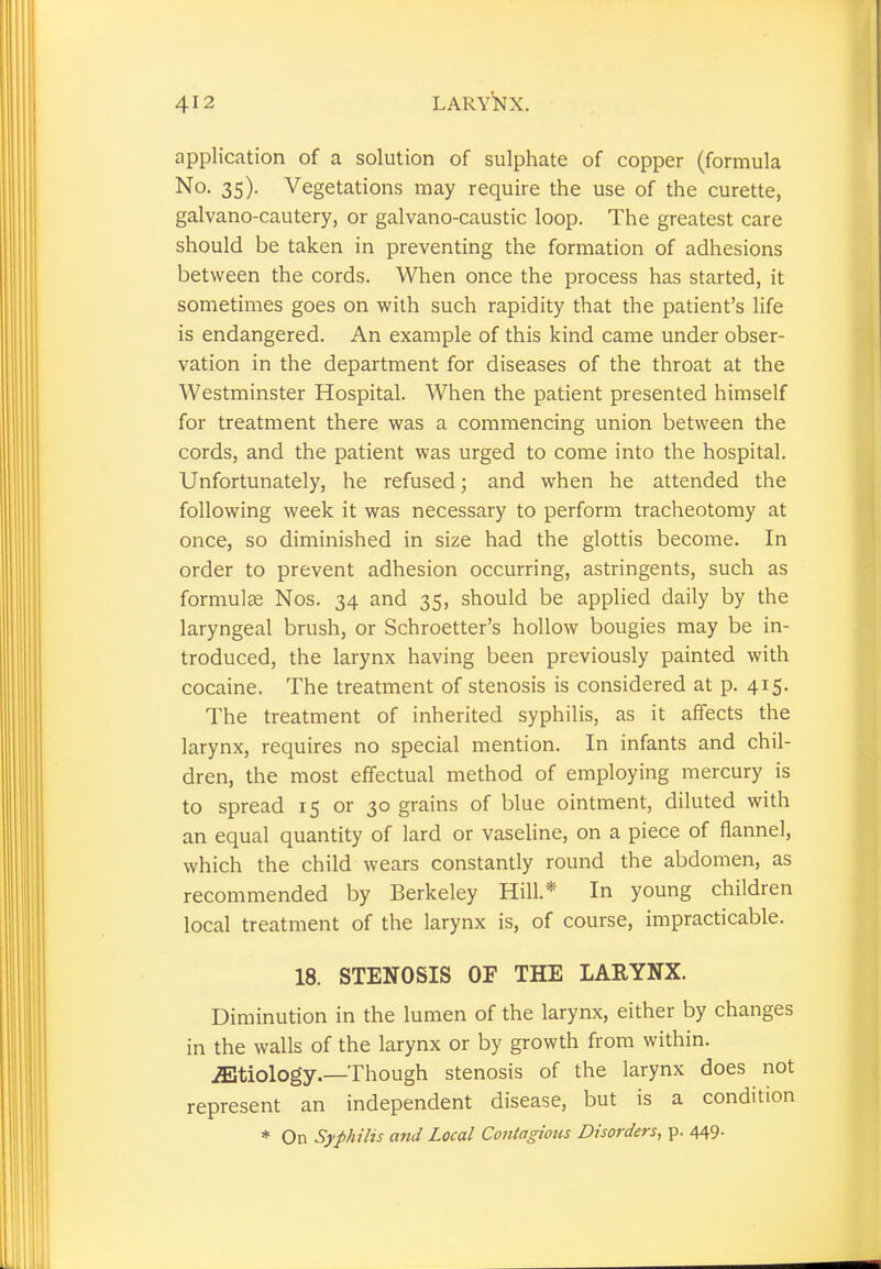 application of a solution of sulphate of copper (formula No. 35). Vegetations may require the use of the curette, galvano-cautery, or galvano-caustic loop. The greatest care should be taken in preventing the formation of adhesions between the cords. When once the process has started, it sometimes goes on with such rapidity that the patient's life is endangered. An example of this kind came under obser- vation in the department for diseases of the throat at the Westminster Hospital. When the patient presented himself for treatment there was a commencing union between the cords, and the patient was urged to come into the hospital. Unfortunately, he refused; and when he attended the following week it was necessary to perform tracheotomy at once, so diminished in size had the glottis become. In order to prevent adhesion occurring, astringents, such as formulae Nos. 34 and 35, should be applied daily by the laryngeal brush, or Schroetter's hollow bougies may be in- troduced, the larynx having been previously painted with cocaine. The treatment of stenosis is considered at p. 415. The treatment of inherited syphilis, as it affects the larynx, requires no special mention. In infants and chil- dren, the most effectual method of employing mercury is to spread 15 or 30 grains of blue ointment, diluted with an equal quantity of lard or vaseline, on a piece of flannel, which the child wears constantly round the abdomen, as recommended by Berkeley Hill* In young children local treatment of the larynx is, of course, impracticable. 18. STENOSIS OF THE LARYNX. Diminution in the lumen of the larynx, either by changes in the walls of the larynx or by growth from within. jEtiology.—Though stenosis of the larynx does not represent an independent disease, but is a condition * On Syphilis and Local Contagions Disorders, p. 449-