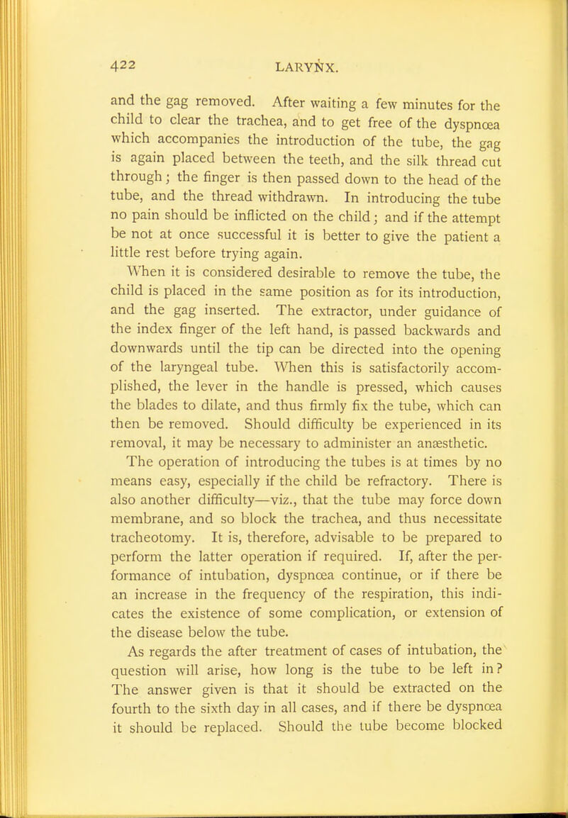 and the gag removed. After waiting a few minutes for the child to clear the trachea, and to get free of the dyspnoea which accompanies the introduction of the tube, the gag is again placed between the teeth, and the silk thread cut through j the finger is then passed down to the head of the tube, and the thread withdrawn. In introducing the tube no pain should be inflicted on the child; and if the attempt be not at once successful it is better to give the patient a little rest before trying again. When it is considered desirable to remove the tube, the child is placed in the same position as for its introduction, and the gag inserted. The extractor, under guidance of the index finger of the left hand, is passed backwards and downwards until the tip can be directed into the opening of the laryngeal tube. When this is satisfactorily accom- plished, the lever in the handle is pressed, which causes the blades to dilate, and thus firmly fix the tube, which can then be removed. Should difficulty be experienced in its removal, it may be necessary to administer an anaesthetic. The operation of introducing the tubes is at times by no means easy, especially if the child be refractory. There is also another difficulty—viz., that the tube may force down membrane, and so block the trachea, and thus necessitate tracheotomy. It is, therefore, advisable to be prepared to perform the latter operation if required. If, after the per- formance of intubation, dyspnoea continue, or if there be an increase in the frequency of the respiration, this indi- cates the existence of some complication, or extension of the disease below the tube. As regards the after treatment of cases of intubation, the question will arise, how long is the tube to be left in? The answer given is that it should be extracted on the fourth to the sixth day in all cases, and if there be dyspnoea it should be replaced. Should the tube become blocked