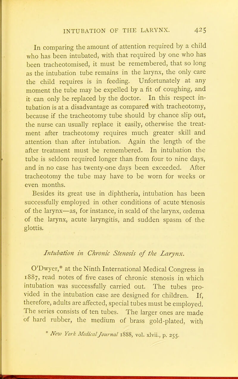 In comparing the amount of attention required by a child who has been intubated, with that required by one who has been tracheotomised, it must be remembered, that so long as the intubation tube remains in the larynx, the only care the child requires is in feeding. Unfortunately at any moment the tube may be expelled by a fit of coughing, and it can only be replaced by the doctor. In this respect in- tubation is at a disadvantage as compared with tracheotomy, because if the tracheotomy tube should by chance slip out, the nurse can usually replace it easily, otherwise the treat- ment after tracheotomy requires much greater skill and attention than after intubation. Again the length of the after treatment must be remembered. In intubation the tube is seldom required longer than from four to nine days, and in no case has twenty-one days been exceeded. After tracheotomy the tube may have to be worn for weeks or even months. Besides its great use in diphtheria, intubation has been successfully employed in other conditions of acute Stenosis of the larynx—as, for instance, in scald of the larynx, oedema of the larynx, acute laryngitis, and sudden spasm of the glottis. Intubation in Chronic Stenosis of the Larynx. O'Dwyer,* at the Ninth International Medical Congress in 1887, read notes of five cases of chronic stenosis in which intubation was successfully carried out. The tubes pro- vided in the intubation case are designed for children. If, therefore, adults are affected, special tubes must be employed. The series consists of ten tubes. The larger ones are made of hard rubber, the medium of brass gold-plated, with * New York MedicalJournal 1888, vol. xlvii., p. 255.