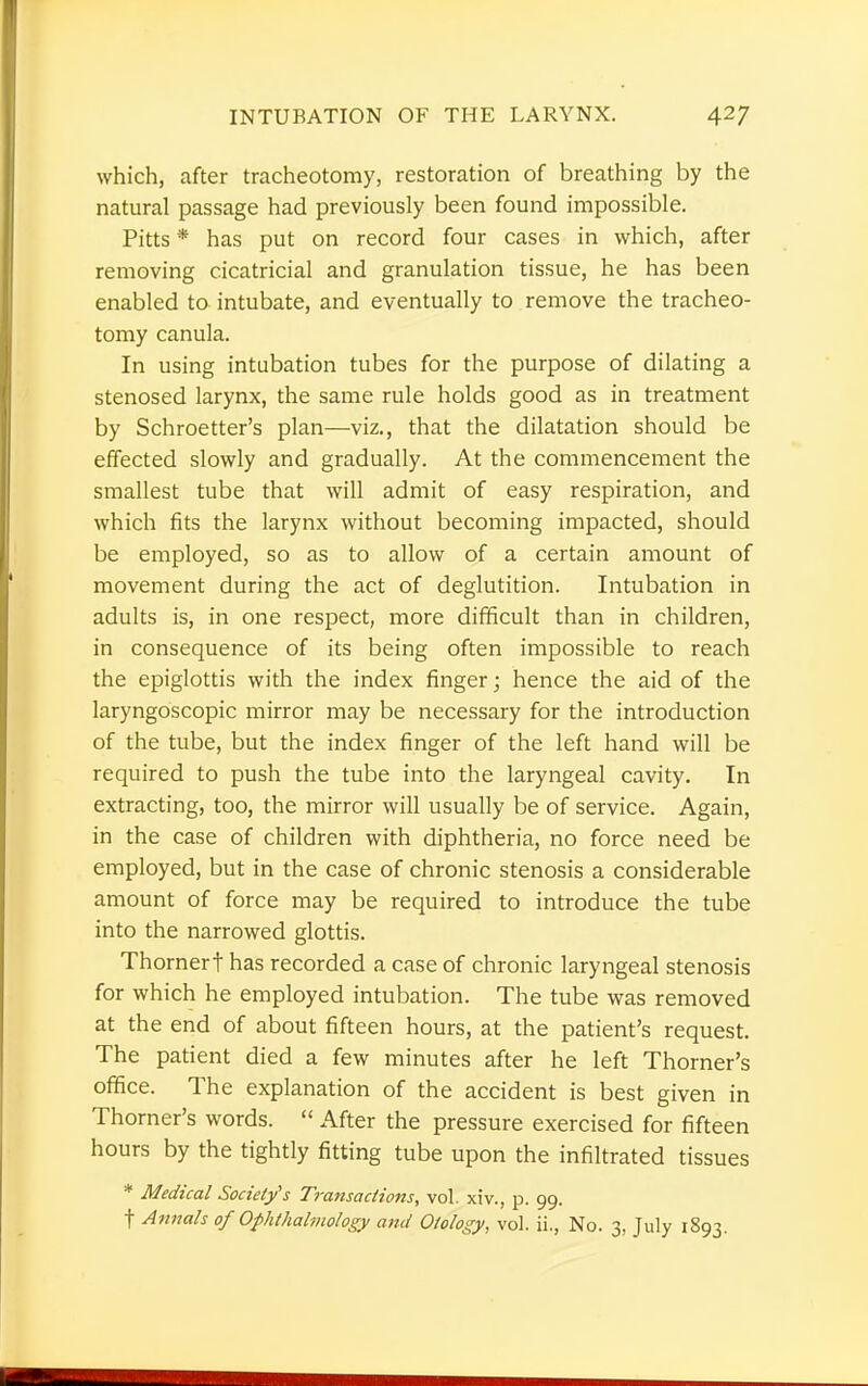 which, after tracheotomy, restoration of breathing by the natural passage had previously been found impossible. Pitts * has put on record four cases in which, after removing cicatricial and granulation tissue, he has been enabled to intubate, and eventually to remove the tracheo- tomy canula. In using intubation tubes for the purpose of dilating a stenosed larynx, the same rule holds good as in treatment by Schroetter's plan—viz., that the dilatation should be effected slowly and gradually. At the commencement the smallest tube that will admit of easy respiration, and which fits the larynx without becoming impacted, should be employed, so as to allow of a certain amount of movement during the act of deglutition. Intubation in adults is, in one respect, more difficult than in children, in consequence of its being often impossible to reach the epiglottis with the index finger; hence the aid of the laryngoscopic mirror may be necessary for the introduction of the tube, but the index finger of the left hand will be required to push the tube into the laryngeal cavity. In extracting, too, the mirror will usually be of service. Again, in the case of children with diphtheria, no force need be employed, but in the case of chronic stenosis a considerable amount of force may be required to introduce the tube into the narrowed glottis. Thornert has recorded a case of chronic laryngeal stenosis for which he employed intubation. The tube was removed at the end of about fifteen hours, at the patient's request. The patient died a few minutes after he left Thorner's office. The explanation of the accident is best given in Thorner's words.  After the pressure exercised for fifteen hours by the tightly fitting tube upon the infiltrated tissues * Medical Society's Transactions, vol. xiv., p. 99. f Annals of Ophthalmology and Otology, vol. ii., No. 3, July 1893.