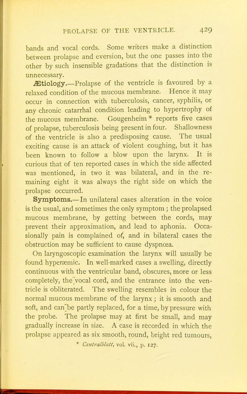 bands and vocal cords. Some writers make a distinction between prolapse and eversion, but the one passes into the other by such insensible gradations that the distinction is unnecessary. JEtiology.—Prolapse of the ventricle is favoured by a relaxed condition of the mucous membrane. Hence it may occur in connection with tuberculosis, cancer, syphilis, or any chronic catarrhal condition leading to hypertrophy of the mucous membrane. Gougenheim * reports five cases of prolapse, tuberculosis being present in four. Shallowness of the ventricle is also a predisposing cause. The usual exciting cause is an attack of violent coughing, but it has been known to follow a blow upon the larynx. It is curious that of ten reported cases in which the side affected was mentioned, in two it was bilateral, and in the re- maining eight it was always the right side on which the prolapse occurred. Symptoms.—In unilateral cases alteration in the voice is the usual, and sometimes the only symptom ; the prolapsed mucous membrane, by getting between the cords, may prevent their approximation, and lead to aphonia. Occa- sionally pain is complained of, and in bilateral cases the obstruction may be sufficient to cause dyspnoea. On laryngoscopic examination the larynx will usually be found hypersemic. In well-marked cases a swelling, directly continuous with the ventricular band, obscures, more or less completely, the'vocal cord, and the entrance into the ven- tricle is obliterated. The swelling resembles in colour the normal mucous membrane of the larynx; it is smooth and soft, and canHbe partly replaced, for a time, by pressure with the probe. The prolapse may at first be small, and may gradually increase in size. A case is recorded in which the prolapse appeared as six smooth, round, bright red tumours, * Centralblatt, vol. vii., p. 127.