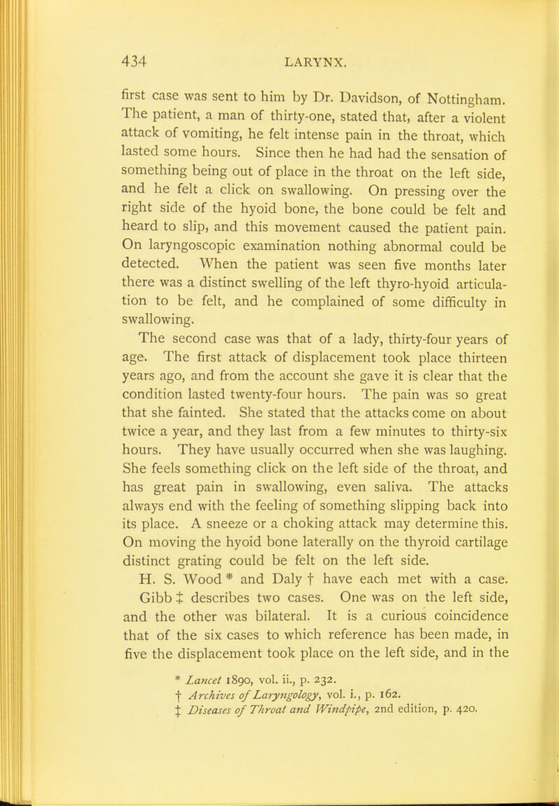 first case was sent to him by Dr. Davidson, of Nottingham. The patient, a man of thirty-one, stated that, after a violent attack of vomiting, he felt intense pain in the throat, which lasted some hours. Since then he had had the sensation of something being out of place in the throat on the left side, and he felt a click on swallowing. On pressing over the right side of the hyoid bone, the bone could be felt and heard to slip, and this movement caused the patient pain. On laryngoscopic examination nothing abnormal could be detected. When the patient was seen five months later there was a distinct swelling of the left thyro-hyoid articula- tion to be felt, and he complained of some difficulty in swallowing. The second case was that of a lady, thirty-four years of age. The first attack of displacement took place thirteen years ago, and from the account she gave it is clear that the condition lasted twenty-four hours. The pain was so great that she fainted. She stated that the attacks come on about twice a year, and they last from a few minutes to thirty-six hours. They have usually occurred when she was laughing. She feels something click on the left side of the throat, and has great pain in swallowing, even saliva. The attacks always end with the feeling of something slipping back into its place. A sneeze or a choking attack may determine this. On moving the hyoid bone laterally on the thyroid cartilage distinct grating could be felt on the left side. H. S. Wood * and Daly t have each met with a case. Gibb + describes two cases. One was on the left side, and the other was bilateral. It is a curious coincidence that of the six cases to which reference has been made, in five the displacement took place on the left side, and in the * Lancet 1890, vol. ii., p. 232. f Archives of Laryngology, vol. i., p. 162. % Diseases of Throat and Windpipe, 2nd edition, p. 420,