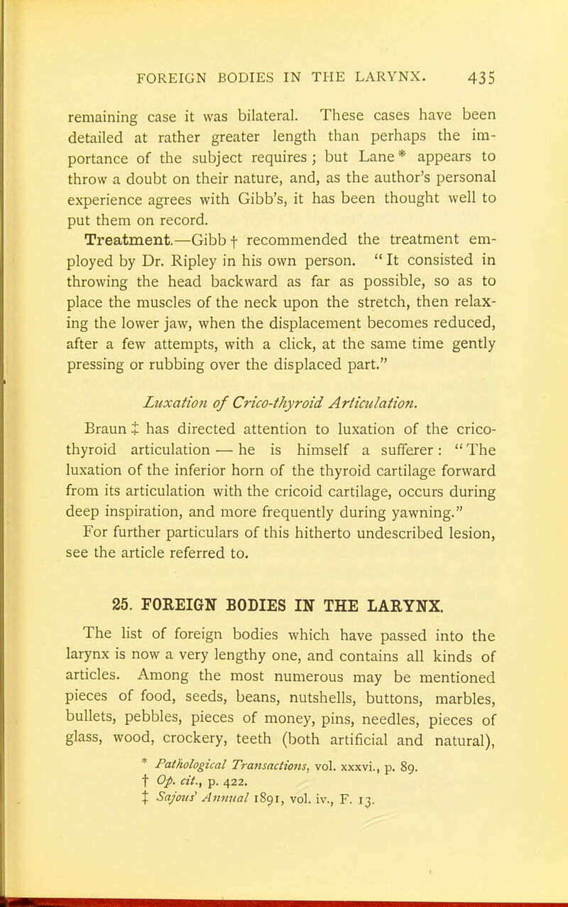 remaining case it was bilateral. These cases have been detailed at rather greater length than perhaps the im- portance of the subject requires; but Lane* appears to throw a doubt on their nature, and, as the author's personal experience agrees with Gibb's, it has been thought well to put them on record. Treatment.—Gibbf recommended the treatment em- ployed by Dr. Ripley in his own person.  It consisted in throwing the head backward as far as possible, so as to place the muscles of the neck upon the stretch, then relax- ing the lower jaw, when the displacement becomes reduced, after a few attempts, with a click, at the same time gently pressing or rubbing over the displaced part. Luxation of Crico-thyroid Articulation. Braun + has directed attention to luxation of the crico- thyroid articulation — he is himself a sufferer :  The luxation of the inferior horn of the thyroid cartilage forward from its articulation with the cricoid cartilage, occurs during deep inspiration, and more frequently during yawning. For further particulars of this hitherto undescribed lesion, see the article referred to. 25. FOREIGN BODIES IN THE LARYNX. The list of foreign bodies which have passed into the larynx is now a very lengthy one, and contains all kinds of articles. Among the most numerous may be mentioned pieces of food, seeds, beans, nutshells, buttons, marbles, bullets, pebbles, pieces of money, pins, needles, pieces of glass, wood, crockery, teeth (both artificial and natural), * Pathological Transactions, vol. xxxvi., p. 89. f Op. cit., p. 422. % Sajous' Annual 1891, vol. iv., F. 13.