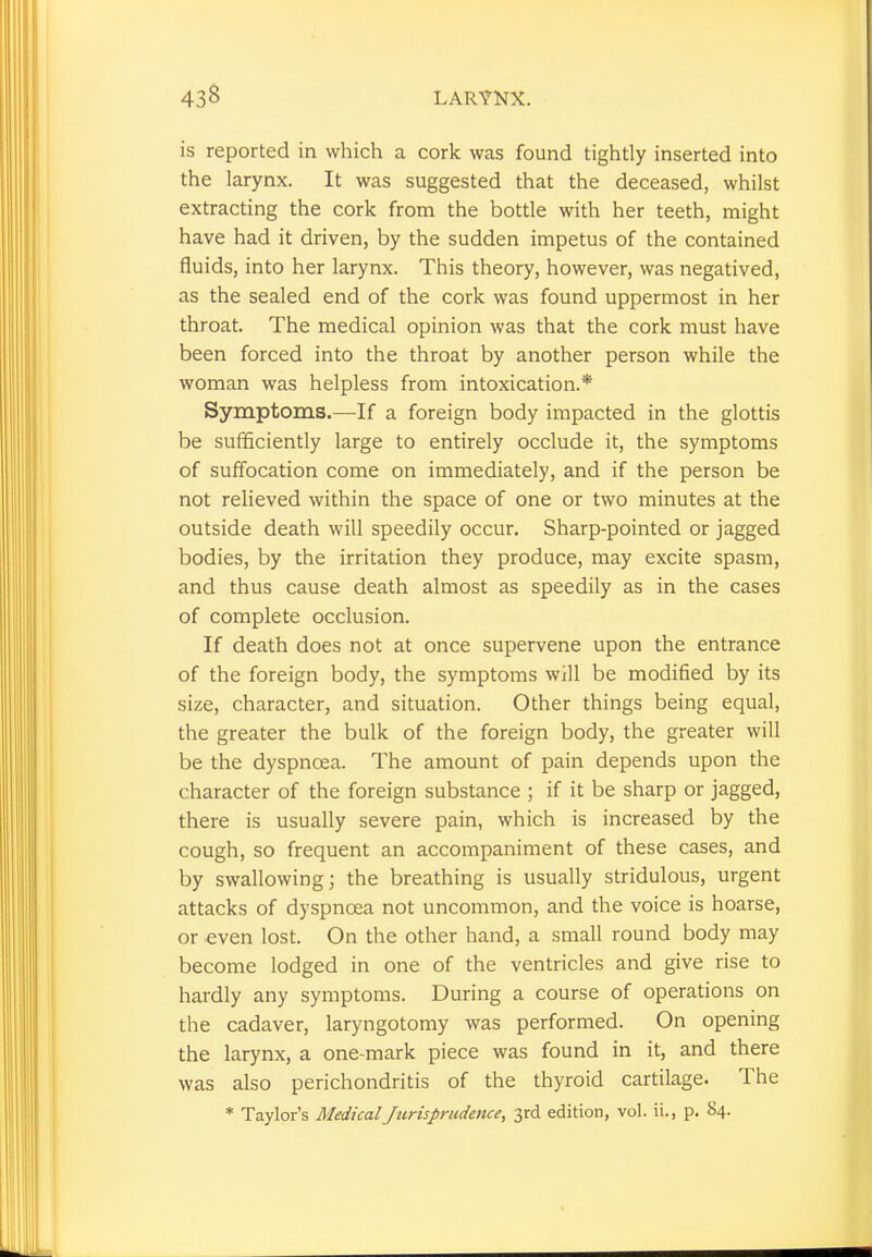 is reported in which a cork was found tightly inserted into the larynx. It was suggested that the deceased, whilst extracting the cork from the bottle with her teeth, might have had it driven, by the sudden impetus of the contained fluids, into her larynx. This theory, however, was negatived, as the sealed end of the cork was found uppermost in her throat. The medical opinion was that the cork must have been forced into the throat by another person while the woman was helpless from intoxication.* Symptoms.—If a foreign body impacted in the glottis be sufficiently large to entirely occlude it, the symptoms of suffocation come on immediately, and if the person be not relieved within the space of one or two minutes at the outside death will speedily occur. Sharp-pointed or jagged bodies, by the irritation they produce, may excite spasm, and thus cause death almost as speedily as in the cases of complete occlusion. If death does not at once supervene upon the entrance of the foreign body, the symptoms will be modified by its size, character, and situation. Other things being equal, the greater the bulk of the foreign body, the greater will be the dyspnoea. The amount of pain depends upon the character of the foreign substance ; if it be sharp or jagged, there is usually severe pain, which is increased by the cough, so frequent an accompaniment of these cases, and by swallowing; the breathing is usually stridulous, urgent attacks of dyspnoea not uncommon, and the voice is hoarse, or even lost. On the other hand, a small round body may become lodged in one of the ventricles and give rise to hardly any symptoms. During a course of operations on the cadaver, laryngotomy was performed. On opening the larynx, a one-mark piece was found in it, and there was also perichondritis of the thyroid cartilage. The * Taylor's Medical Jurisprudence, 3rd edition, vol. ii., p. 84.