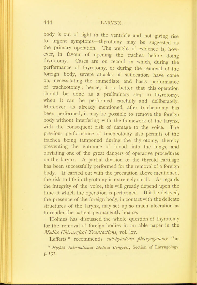 body is out of sight in the ventricle and not giving rise to urgent symptoms—thyrotomy may be suggested as the primary operation. The weight of evidence is, how- ever, in favour of opening the trachea before doing thyrotomy. Cases are on record in which, during the performance of thyrotomy, or during the removal of the foreign body, severe attacks of suffocation have come on, necessitating the immediate and hasty performance of tracheotomy; hence, it is better that this operation should be done as a preliminary step to thyrotomy, when it can be performed carefully and deliberately. Moreover, as already mentioned, after tracheotomy has been performed, it may be possible to remove the foreign body without interfering with the framework of the larynx, with the consequent risk of damage to the voice. The previous performance of tracheotomy also permits of the trachea being tamponed during the thyrotomy, thereby preventing the entrance of blood into the lungs, and obviating one of the great dangers of operative procedures on the larynx. A partial division of the thyroid cartilage has been successfully performed for the removal of a foreign body. If carried out with the precaution above mentioned, the risk to life in thyrotomy is extremely small. As regards the integrity of the voice, this will greatly depend upon the time at which the operation is performed. If it be delayed, the presence of the foreign body, in contact with the delicate structures of the larynx, may set up so much ulceration as to render the patient permanently hoarse. Holmes has discussed the whole question of thyrotomy for the removal of foreign bodies in an able paper in the Medico- Chirurgical Transactions, vol. lxv. Lefferts * recommends sub-hyoidean pharyngotomy  as * Eighth International Medical Congress, Section of Laryngology, P- '33-