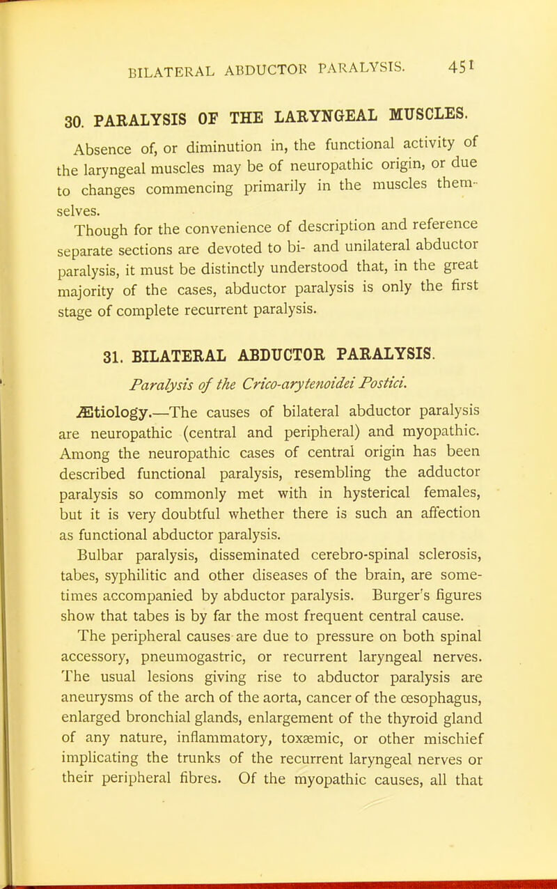 30. PARALYSIS OF THE LARYNGEAL MUSCLES. Absence of, or diminution in, the functional activity of the laryngeal muscles may be of neuropathic origin, or due to changes commencing primarily in the muscles them- selves. Though for the convenience of description and reference separate sections are devoted to bi- and unilateral abductor paralysis, it must be distinctly understood that, in the great majority of the cases, abductor paralysis is only the first stage of complete recurrent paralysis. 31. BILATERAL ABDUCTOR PARALYSIS. Paralysis of the Crico-arytenoidei Postici. etiology.—The causes of bilateral abductor paralysis are neuropathic (central and peripheral) and myopathic. Among the neuropathic cases of central origin has been described functional paralysis, resembling the adductor paralysis so commonly met with in hysterical females, but it is very doubtful whether there is such an affection as functional abductor paralysis. Bulbar paralysis, disseminated cerebro-spinal sclerosis, tabes, syphilitic and other diseases of the brain, are some- times accompanied by abductor paralysis. Burger's figures show that tabes is by far the most frequent central cause. The peripheral causes are due to pressure on both spinal accessory, pneumogastric, or recurrent laryngeal nerves. The usual lesions giving rise to abductor paralysis are aneurysms of the arch of the aorta, cancer of the oesophagus, enlarged bronchial glands, enlargement of the thyroid gland of any nature, inflammatory, toxEemic, or other mischief implicating the trunks of the recurrent laryngeal nerves or their peripheral fibres. Of the myopathic causes, all that