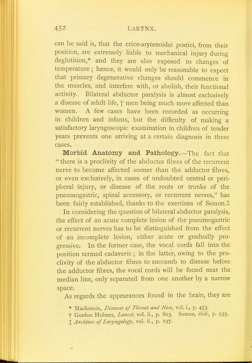 can be said is, that the crico-arytenoidei postici, from their position, are extremely liable to mechanical injury during deglutition * and they are also exposed to changes of temperature j hence, it would only be reasonable to expect that primary degenerative changes should commence in the muscles, and interfere with, or abolish, their functional activity. Bilateral abductor paralysis is almost exclusively a disease of adult life, f men being much more affected than women. A few cases have been recorded as occurring in children and infants, but the difficulty of making a satisfactory laryngoscopic examination in children of tender years prevents one arriving at a certain diagnosis in these cases. Morbid Anatomy and Pathology.—The fact that  there is a proclivity of the abductor fibres of the recurrent nerve to become affected sooner than the adductor fibres, or even exclusively, in cases of undoubted central or peri- pheral injury, or disease of the roots or trunks of the pneumogastric, spinal accessory, or recurrent nerves, has been fairly established, thanks to the exertions of Semon.J In considering the question of bilateral abductor paralysis, the effect of an acute complete lesion of the pneumogastric or recurrent nerves has to be distinguished from the effect of an incomplete lesion, either acute or gradually pro- gressive. In the former case, the vocal cords fall into the position termed cadaveric; in the latter, owing to the pro- clivity of the abductor fibres to succumb to disease before the adductor fibres, the vocal cords will be found near the median line, only separated from one another by a narrow space. As regards the appearances found in the brain, they are * Mackenzie, Diseases of Throat and Nose, vol. i., p. 453. f Gordon Holmes, Lancet, vol. ii., p. 803. Semon, ibid., p. 935.