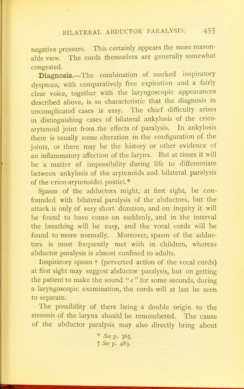 negative pressure. This certainly appears the more reason- able view. The cords themselves are generally somewhat congested. Diagnosis—The combination of marked inspiratory dyspnoea, with comparatively free expiration and a fairly clear voice, together with the laryngoscopic appearances described above, is so characteristic that the diagnosis in uncomplicated cases is easy. The chief difficulty arises in distinguishing cases of bilateral ankylosis of the crico- arytenoid joint from the effects of paralysis. In ankylosis there is usually some alteration in the configuration of the joints, or there may be the history or other evidence of an inflammatory affection of the larynx. But at times it will be a matter of impossibility during life to differentiate between ankylosis of the arytenoids and bilateral paralysis of the crico-arytenoidei postici.* Spasm of the adductors might, at first sight, be con- founded with bilateral paralysis of the abductors, but the attack is only of very short duration, and on inquiry it will be found to have come on suddenly, and in the interval the breathing will be easy, and the vocal cords will be found to move normally. Moreover, spasm of the adduc- tors is most frequently met with in children, whereas abductor paralysis is almost confined to adults. Inspiratory spasm f (perverted action of the vocal cords) at first sight may suggest abductor paralysis, but on getting the patient to make the sound  e  for some seconds, during a laryngoscopic examination, the cords will at last be seen to separate. The possibility of there being a double origin to the stenosis of the larynx should be remembered. The cause of the abductor paralysis may also directly bring about * See p. 365. ■\Seep. 483.