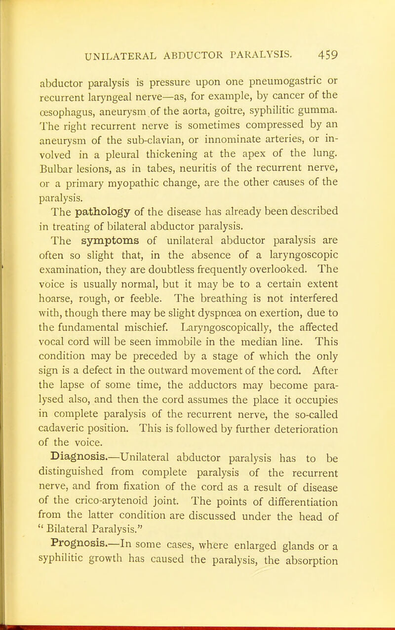 abductor paralysis is pressure upon one pneumogastric or recurrent laryngeal nerve—as, for example, by cancer of the oesophagus, aneurysm of the aorta, goitre, syphilitic gumma. The right recurrent nerve is sometimes compressed by an aneurysm of the sub-clavian, or innominate arteries, or in- volved in a pleural thickening at the apex of the lung. Bulbar lesions, as in tabes, neuritis of the recurrent nerve, or a primary myopathic change, are the other causes of the paralysis. The pathology of the disease has already been described in treating of bilateral abductor paralysis. The symptoms of unilateral abductor paralysis are often so slight that, in the absence of a laryngoscopic examination, they are doubtless frequently overlooked. The voice is usually normal, but it may be to a certain extent hoarse, rough, or feeble. The breathing is not interfered with, though there may be slight dyspnoea on exertion, due to the fundamental mischief. Laryngoscopically, the affected vocal cord will be seen immobile in the median line. This condition may be preceded by a stage of which the only sign is a defect in the outward movement of the cord. After the lapse of some time, the adductors may become para- lysed also, and then the cord assumes the place it occupies in complete paralysis of the recurrent nerve, the so-called cadaveric position. This is followed by further deterioration of the voice. Diagnosis.—Unilateral abductor paralysis has to be distinguished from complete paralysis of the recurrent nerve, and from fixation of the cord as a result of disease of the crico-arytenoid joint. The points of differentiation from the latter condition are discussed under the head of  Bilateral Paralysis. Prognosis.—In some cases, where enlarged glands or a syphilitic growth has caused the paralysis, the absorption