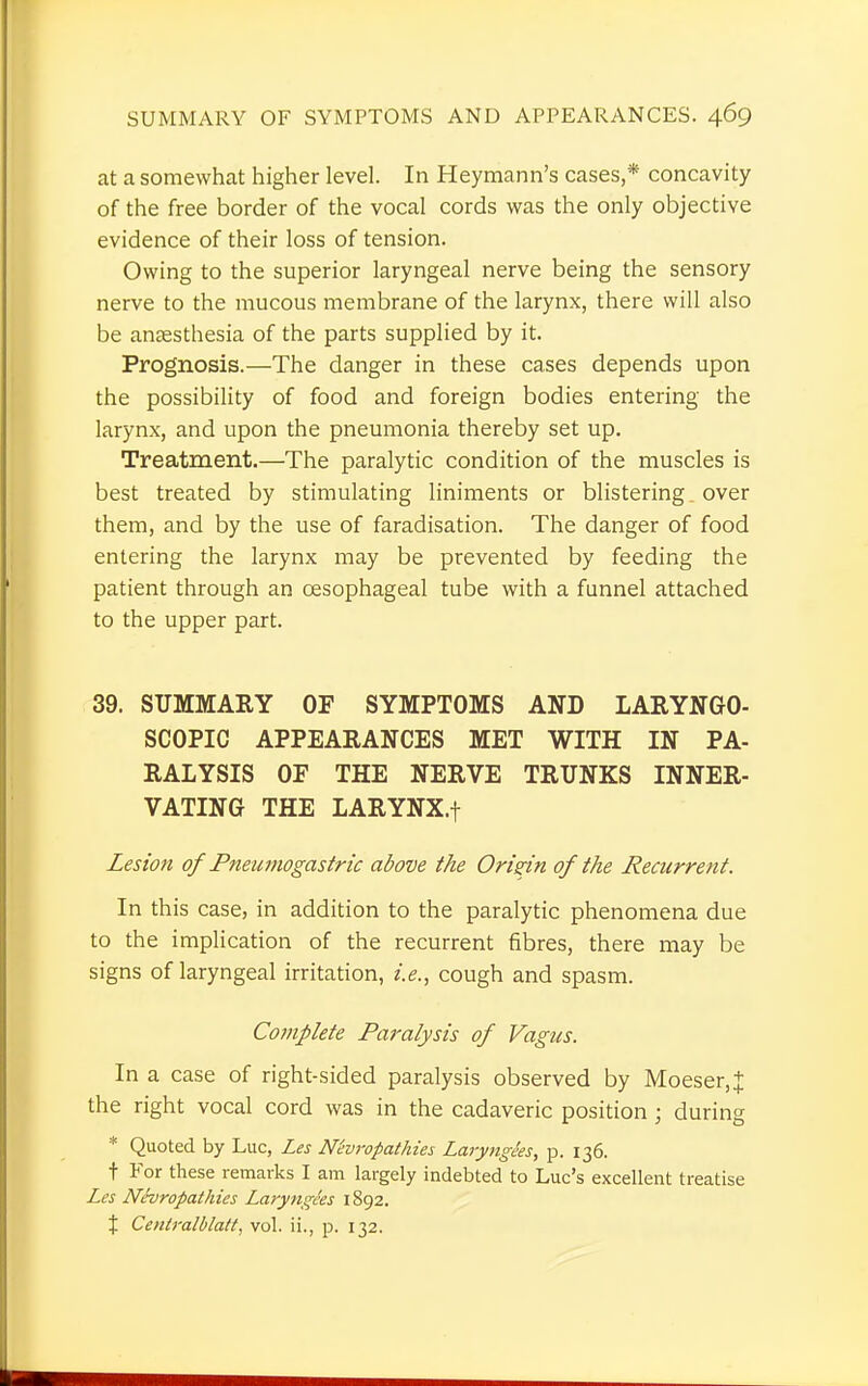 at a somewhat higher level. In Heymann's cases,* concavity of the free border of the vocal cords was the only objective evidence of their loss of tension. Owing to the superior laryngeal nerve being the sensory nerve to the mucous membrane of the larynx, there will also be anaesthesia of the parts supplied by it. Prognosis.—The danger in these cases depends upon the possibility of food and foreign bodies entering the larynx, and upon the pneumonia thereby set up. Treatment.—The paralytic condition of the muscles is best treated by stimulating liniments or blistering. over them, and by the use of faradisation. The danger of food entering the larynx may be prevented by feeding the patient through an oesophageal tube with a funnel attached to the upper part. 39. SUMMARY OF SYMPTOMS AND LARYNGO- SCOPY APPEARANCES MET WITH IN PA- RALYSIS OF THE NERVE TRUNKS INNER- VATING THE LARYNX.f Lesion of Pneumogastric above the Origin of the Recurrent. In this case, in addition to the paralytic phenomena due to the implication of the recurrent fibres, there may be signs of laryngeal irritation, i.e., cough and spasm. Complete Paralysis of Vagus. In a case of right-sided paralysis observed by Moeser,+ the right vocal cord was in the cadaveric position ; during * Quoted by Luc, Les N'evropathies Laryngees, p. 136. t For these remarks I am largely indebted to Luc's excellent treatise Les Nevropathies Laryngees 1892. % Centralblatt, vol. ii., p. 132.