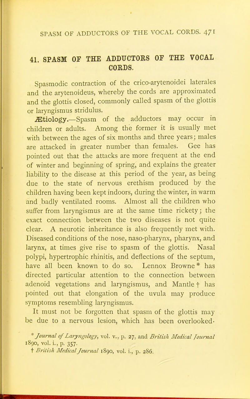 41. SPASM OF THE ADDUCTORS OF THE VOCAL CORDS. Spasmodic contraction of the crico-arytenoidei laterales and the arytenoideus, whereby the cords are approximated and the glottis closed, commonly called spasm of the glottis or laryngismus stridulus. etiology.—Spasm of the adductors may occur in children or adults. Among the former it is usually met with between the ages of six months and three years; males are attacked in greater number than females. Gee has pointed out that the attacks are more frequent at the end of winter and beginning of spring, and explains the greater liability to the disease at this period of the year, as being due to the state of nervous erethism produced by the children having been kept indoors, during the winter, in warm and badly ventilated rooms. Almost all the children who suffer from laryngismus are at the same time rickety; the exact connection between the two diseases is not quite clear. A neurotic inheritance is also frequently met with. Diseased conditions of the nose, naso-pharynx, pharynx, and larynx, at times give rise to spasm of the glottis. Nasal polypi, hypertrophic rhinitis, and deflections of the septum, have all been known to do so. Lennox Browne * has directed particular attention to the connection between adenoid vegetations and laryngismus, and Mantle f has pointed out that elongation of the uvula may produce symptoms resembling laryngismus. It must not be forgotten that spasm of the glottis may be due to a nervous lesion, which has been overlooked- * Journal of Laryngology, vol. v., p. 27, and British Medical Journal 1890, vol. L, p. 357. t British Medical Journal 1890, vol. i., p. 286.