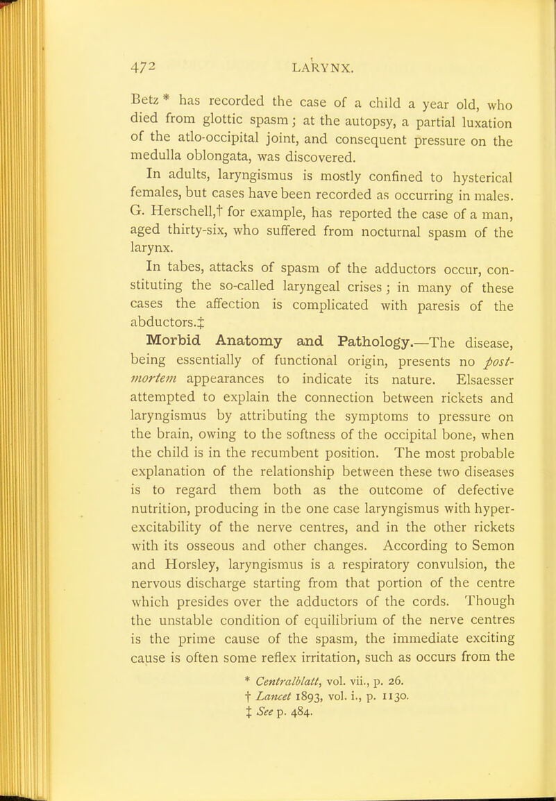 Betz* has recorded the case of a child a year old, who died from glottic spasm j at the autopsy, a partial luxation of the atlo-occipital joint, and consequent pressure on the medulla oblongata, was discovered. In adults, laryngismus is mostly confined to hysterical females, but cases have been recorded as occurring in males. G. Herschell,t for example, has reported the case of a man, aged thirty-six, who suffered from nocturnal spasm of the larynx. In tabes, attacks of spasm of the adductors occur, con- stituting the so-called laryngeal crises ; in many of these cases the affection is complicated with paresis of the abductors.J Morbid Anatomy and Pathology.—The disease, being essentially of functional origin, presents no post- mortem appearances to indicate its nature. Elsaesser attempted to explain the connection between rickets and laryngismus by attributing the symptoms to pressure on the brain, owing to the softness of the occipital bone, when the child is in the recumbent position. The most probable explanation of the relationship between these two diseases is to regard them both as the outcome of defective nutrition, producing in the one case laryngismus with hyper- excitability of the nerve centres, and in the other rickets with its osseous and other changes. According to Semon and Horsley, laryngismus is a respiratory convulsion, the nervous discharge starting from that portion of the centre which presides over the adductors of the cords. Though the unstable condition of equilibrium of the nerve centres is the prime cause of the spasm, the immediate exciting cause is often some reflex irritation, such as occurs from the * Centralblatt, vol. vii., p. 26. f Lancet 1893, v°l- P- So- il: See p. 484.