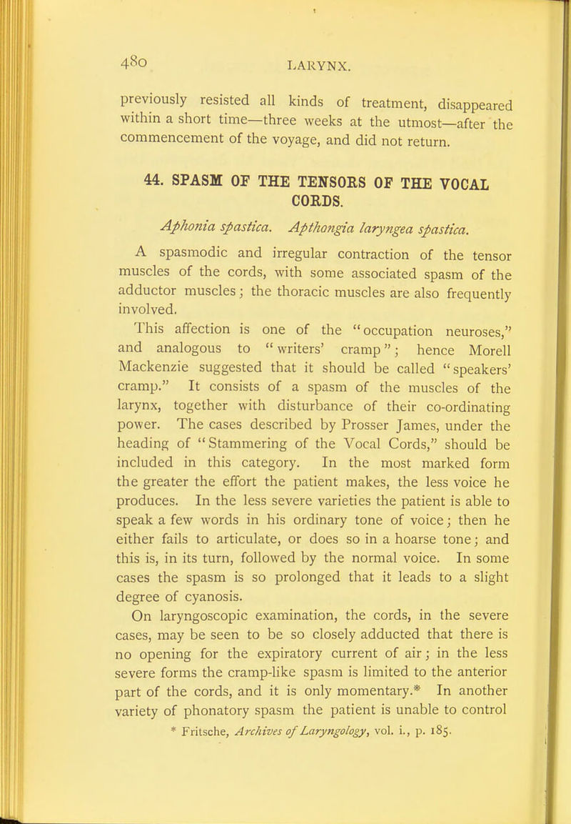 previously resisted all kinds of treatment, disappeared within a short time—three weeks at the utmost—after the commencement of the voyage, and did not return. 44. SPASM OF THE TENSORS OF THE VOCAL CORDS. Aphonia spastica. Apthongia laryngea spastica. A spasmodic and irregular contraction of the tensor muscles of the cords, with some associated spasm of the adductor muscles; the thoracic muscles are also frequently involved. This affection is one of the occupation neuroses, and analogous to  writers' cramp; hence Morell Mackenzie suggested that it should be called speakers' cramp. It consists of a spasm of the muscles of the larynx, together with disturbance of their co-ordinating power. The cases described by Prosser James, under the heading of Stammering of the Vocal Cords, should be included in this category. In the most marked form the greater the effort the patient makes, the less voice he produces. In the less severe varieties the patient is able to speak a few words in his ordinary tone of voice; then he either fails to articulate, or does so in a hoarse tone; and this is, in its turn, followed by the normal voice. In some cases the spasm is so prolonged that it leads to a slight degree of cyanosis. On laryngoscopic examination, the cords, in the severe cases, may be seen to be so closely adducted that there is no opening for the expiratory current of air; in the less severe forms the cramp-like spasm is limited to the anterior part of the cords, and it is only momentary.* In another variety of phonatory spasm the patient is unable to control