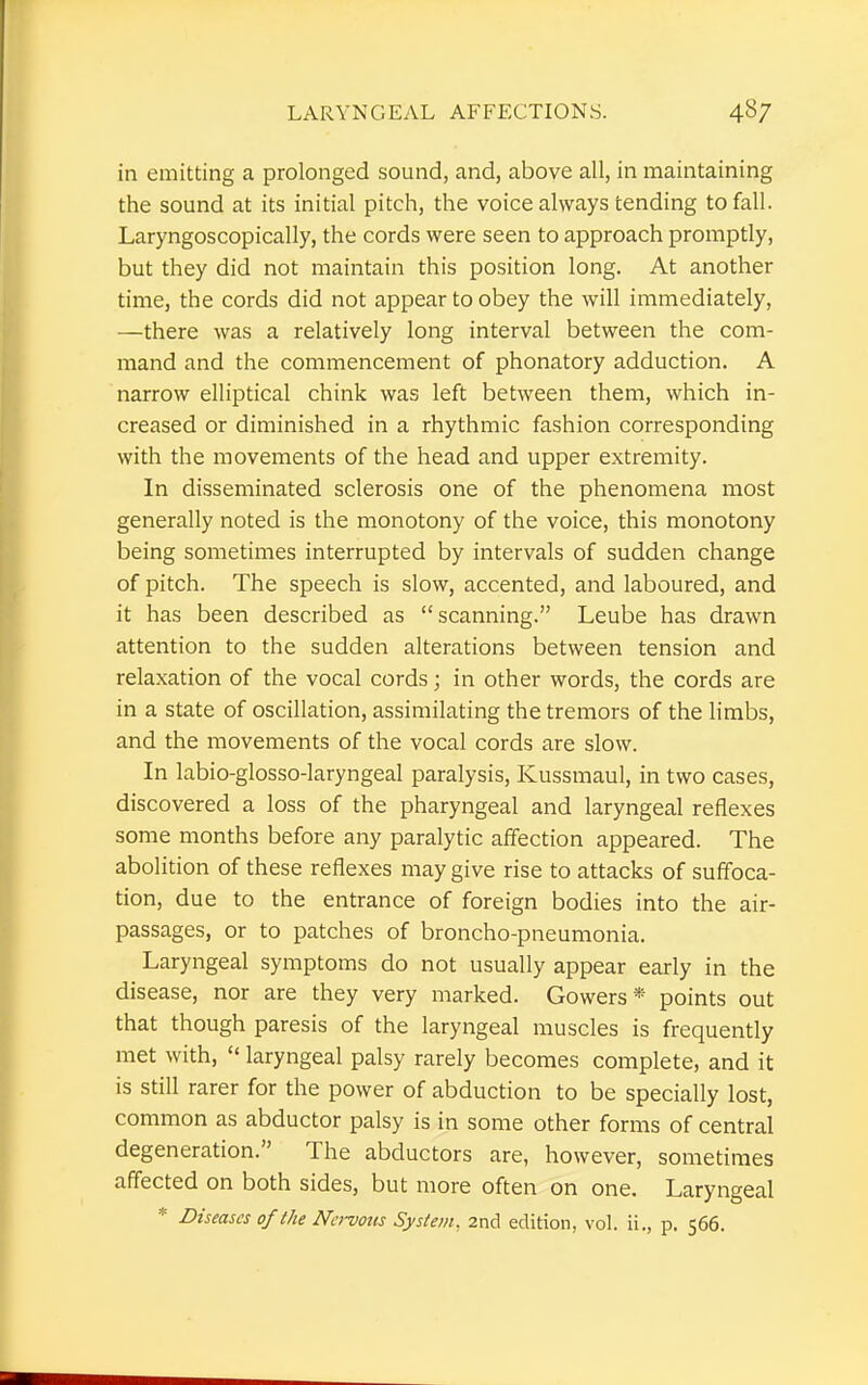 in emitting a prolonged sound, and, above all, in maintaining the sound at its initial pitch, the voice always tending to fall. Laryngoscopically, the cords were seen to approach promptly, but they did not maintain this position long. At another time, the cords did not appear to obey the will immediately, —there was a relatively long interval between the com- mand and the commencement of phonatory adduction. A narrow elliptical chink was left between them, which in- creased or diminished in a rhythmic fashion corresponding with the movements of the head and upper extremity. In disseminated sclerosis one of the phenomena most generally noted is the monotony of the voice, this monotony being sometimes interrupted by intervals of sudden change of pitch. The speech is slow, accented, and laboured, and it has been described as scanning. Leube has drawn attention to the sudden alterations between tension and relaxation of the vocal cords; in other words, the cords are in a state of oscillation, assimilating the tremors of the limbs, and the movements of the vocal cords are slow. In labio-glosso-laryngeal paralysis, Kussmaul, in two cases, discovered a loss of the pharyngeal and laryngeal reflexes some months before any paralytic affection appeared. The abolition of these reflexes may give rise to attacks of suffoca- tion, due to the entrance of foreign bodies into the air- passages, or to patches of broncho-pneumonia. Laryngeal symptoms do not usually appear early in the disease, nor are they very marked. Gowers* points out that though paresis of the laryngeal muscles is frequently met with,  laryngeal palsy rarely becomes complete, and it is still rarer for the power of abduction to be specially lost, common as abductor palsy is in some other forms of central degeneration. The abductors are, however, sometimes affected on both sides, but more often on one. Laryngeal * Diseases of the Ncrvotis System, 2nd edition, vol. ii., p. 566.