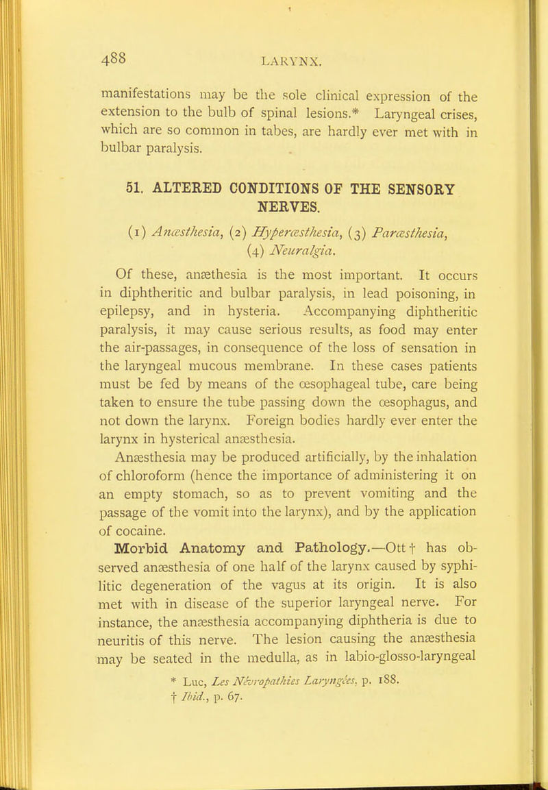 manifestations may be the sole clinical expression of the extension to the bulb of spinal lesions * Laryngeal crises, which are so common in tabes, are hardly ever met with in bulbar paralysis. 51. ALTERED CONDITIONS OF THE SENSORY NERVES. (i) Anaesthesia, (2) Hyperesthesia, (3) Paresthesia, (4) Neuralgia. Of these, antethesia is the most important. It occurs in diphtheritic and bulbar paralysis, in lead poisoning, in epilepsy, and in hysteria. Accompanying diphtheritic paralysis, it may cause serious results, as food may enter the air-passages, in consequence of the loss of sensation in the laryngeal mucous membrane. In these cases patients must be fed by means of the oesophageal tube, care being taken to ensure the tube passing down the oesophagus, and not down the larynx. Foreign bodies hardly ever enter the larynx in hysterical anaesthesia. Anaesthesia may be produced artificially, by the inhalation of chloroform (hence the importance of administering it on an empty stomach, so as to prevent vomiting and the passage of the vomit into the larynx), and by the application of cocaine. Morbid Anatomy and Pathology.— Ott t has ob- served anaesthesia of one half of the larynx caused by syphi- litic degeneration of the vagus at its origin. It is also met with in disease of the superior laryngeal nerve. For instance, the anaesthesia accompanying diphtheria is due to neuritis of this nerve. The lesion causing the anaesthesia may be seated in the medulla, as in labio-glosso-laryngeal * Luc, Les Nevropathies Laryngas, p. 1S8. f Ibid., p. 67.